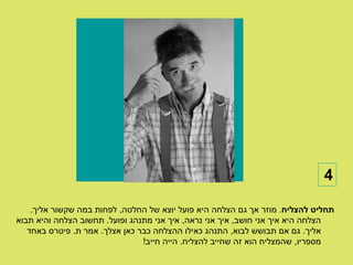 ‫4‬

    ‫תחליט להצליח. מוזר אך גם הצלחה היא פועל יוצא של החלטה, לפחות במה שקשור אליך.‬
‫הצלחה היא איך אני חושב, איך אני נראה, איך אני מתנהג ופועל. תחשוב הצלחה והיא תבוא‬
   ‫אליך. גם אם תבושש לבוא, התנהג כאילו ההצלחה כבר כאן אצלך. אמר ת. פיטרס באחד‬
                                ‫מספריו, שהמצליח הוא זה שחייב להצליח. הייה חייב!‬
 