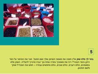 ‫5‬
‫בחר לך פלח שוק אליו תפנה את מאמצי השיווק שלך ושם תפעל. זוכר את הסיפור על הפר‬
 ‫הזקן והפר הצעיר? רכז את מאמציך בפרה אחת וכך יגברו סיכוייך להצליח. השוק מלא‬
  ‫במאמנים, כולם רעבים, כולם טובים, כולם מחפשים עבודה – חפש את המבדיל אותך‬
                                                                ‫ולשם תתכוון.‬
 