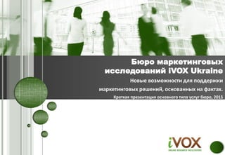 Новые возможности для поддержки
маркетинговых решений, основанных на фактах.
Краткая презентация основного типа услуг бюро, 2015
Бюро маркетинговых
исследований iVOX Ukraine
 