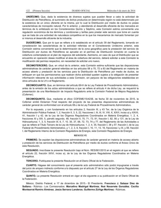 122 (Primera Sección) DIARIO OFICIAL Miércoles 6 de enero de 2016
UNDÉCIMO. Que, dada la existencia de diversos sujetos que pueden llevar a cabo la actividad de
Distribución de Petrolíferos, el suministro de dichos productos en determinada región no está determinado por
la existencia de un único oferente en la misma, por lo cual la Distribución por medio de ductos no posee
características de monopolio natural. Por lo anterior, y atendiendo al desarrollo eficiente de los mercados en
términos de lo enfatizado en los Considerandos Quinto y Séptimo, esta Comisión estima conveniente una
regulación económica de los términos y condiciones y tarifas para prestar este servicio que tome en cuenta
que se trata de una actividad de naturaleza competitiva en la que los mecanismos de mercado fomentan por
sí mismos el desarrollo eficiente de la industria.
DUODÉCIMO. Que por lo que se refiere a lo establecido en el artículo 39 del Reglamento, tomando en
consideración las características de la actividad referidas en el Considerando Undécimo anterior, esta
Comisión estima conveniente que la determinación de la zona geográfica para la prestación del servicio de
Distribución por ductos de Petrolíferos se apruebe en el permiso de Distribución tomando en cuenta la
cobertura contemplada en el plan de negocios del solicitante. Asimismo, en caso de que el Distribuidor que se
encuentre en operación desee modificar el área de cobertura del servicio, deberá solicitar a esta Comisión la
modificación del permiso respectivo, sin necesidad de solicitar uno nuevo.
DECIMOTERCERO. Que, en virtud de lo anterior, esta Comisión estima suficiente que las disposiciones
administrativas de carácter general referidas en los artículos 68 a 70, 72 a 83 del Reglamento en materia de
acceso abierto y prestación de los servicios para la Distribución de Petrolíferos por medio de ductos, se
enfoquen en que los permisionarios que realicen dicha actividad queden sujetos a la obligación de presentar
información relevante de sus actividades a esta Comisión, sin perjuicio de las obligaciones establecidas en
otros artículos de la LH o el Reglamento.
DECIMOCUARTO. Que, en términos del artículo 69-H de la Ley Federal de Procedimiento Administrativo,
antes de la emisión de los actos administrativos a que se refiere el artículo 4 de dicha Ley, se requerirá la
presentación de una Manifestación de Impacto Regulatorio ante la Comisión Federal de Mejora Regulatoria
(Cofemer).
DECIMOQUINTO. Que, mediante el oficio COFEME/15/4238, de fecha 30 de noviembre de 2015, la
Cofemer emitió Dictamen Final respecto del proyecto de las presentes disposiciones administrativas de
carácter general de conformidad con el artículo 69-J de la Ley Federal de Procedimiento Administrativo.
Por lo expuesto, y con fundamento en los artículos 2, fracción III, y 43 Ter, de la Ley Orgánica de la
Administración Pública Federal; 1, 2, fracción II, 3, 5, 22, fracciones I, III, III, IV, VIII, X, XXVI, inciso a) y XXVII,
41, fracción I y 42, de la Ley de los Órganos Reguladores Coordinados en Materia Energética; 1, 2, 4,
fracciones XI y XIII, 5, párrafo segundo, 48, fracción II, 70, 71, 73, 81, fracción I, 82, 95 y 131, de la Ley de
Hidrocarburos; 1, 3, 5, fracción III, 6, 7, 10, 35, 37, 68, 72, 73, 74 y 77, del Reglamento de las Actividades a
que se refiere el Título Tercero de la Ley de Hidrocarburos; 1, 2, 4, 35, fracción I, 38 y 57, fracción I, de la Ley
Federal de Procedimiento Administrativo, y 1, 2, 3, 6, fracción I, 10, 11, 13, 16, fracciones I y III, y 59, fracción
I, del Reglamento Interno de la Comisión Reguladora de Energía, esta Comisión Reguladora de Energía:
RESUELVE
PRIMERO. Se expiden las disposiciones administrativas de carácter general en materia de acceso abierto
y prestación de los servicios de Distribución de Petrolíferos por medio de ductos conforme al Anexo Único de
esta Resolución.
SEGUNDO. Inscríbase la presente Resolución bajo el Núm. RES/901/2015 en el registro al que se refiere
el artículo 22, fracción XXVI, inciso a), de la Ley de los Órganos Reguladores Coordinados en Materia
Energética.
TERCERO. Publíquese la presente Resolución en el Diario Oficial de la Federación.
CUARTO. Hágase del conocimiento que el presente acto administrativo sólo podrá impugnarse a través
del juicio de amparo indirecto conforme a lo dispuesto por el artículo 27 de la Ley de los Órganos Reguladores
Coordinados en Materia Energética.
QUINTO. La presente Resolución entrará en vigor al día siguiente a su publicación en el Diario Oficial de
la Federación.
México, Distrito Federal, a 17 de diciembre de 2015.- El Presidente, Francisco J. Salazar Diez de
Sollano.- Rúbrica.- Los Comisionados: Marcelino Madrigal Martínez, Noé Navarrete González, Cecilia
Montserrat Ramiro Ximénez, Jesús Serrano Landeros, Guillermo Zúñiga Martínez.- Rúbricas.
 