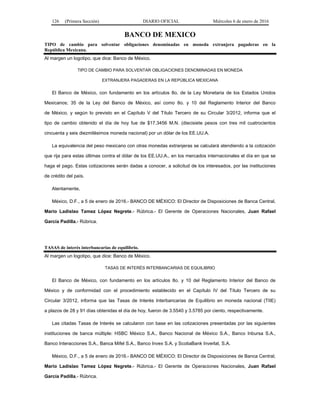 126 (Primera Sección) DIARIO OFICIAL Miércoles 6 de enero de 2016
BANCO DE MEXICO
TIPO de cambio para solventar obligaciones denominadas en moneda extranjera pagaderas en la
República Mexicana.
Al margen un logotipo, que dice: Banco de México.
TIPO DE CAMBIO PARA SOLVENTAR OBLIGACIONES DENOMINADAS EN MONEDA
EXTRANJERA PAGADERAS EN LA REPÚBLICA MEXICANA
El Banco de México, con fundamento en los artículos 8o. de la Ley Monetaria de los Estados Unidos
Mexicanos; 35 de la Ley del Banco de México, así como 8o. y 10 del Reglamento Interior del Banco
de México, y según lo previsto en el Capítulo V del Título Tercero de su Circular 3/2012, informa que el
tipo de cambio obtenido el día de hoy fue de $17.3456 M.N. (diecisiete pesos con tres mil cuatrocientos
cincuenta y seis diezmilésimos moneda nacional) por un dólar de los EE.UU.A.
La equivalencia del peso mexicano con otras monedas extranjeras se calculará atendiendo a la cotización
que rija para estas últimas contra el dólar de los EE.UU.A., en los mercados internacionales el día en que se
haga el pago. Estas cotizaciones serán dadas a conocer, a solicitud de los interesados, por las instituciones
de crédito del país.
Atentamente,
México, D.F., a 5 de enero de 2016.- BANCO DE MÉXICO: El Director de Disposiciones de Banca Central,
Mario Ladislao Tamez López Negrete.- Rúbrica.- El Gerente de Operaciones Nacionales, Juan Rafael
García Padilla.- Rúbrica.
TASAS de interés interbancarias de equilibrio.
Al margen un logotipo, que dice: Banco de México.
TASAS DE INTERÉS INTERBANCARIAS DE EQUILIBRIO
El Banco de México, con fundamento en los artículos 8o. y 10 del Reglamento Interior del Banco de
México y de conformidad con el procedimiento establecido en el Capítulo IV del Título Tercero de su
Circular 3/2012, informa que las Tasas de Interés Interbancarias de Equilibrio en moneda nacional (TIIE)
a plazos de 28 y 91 días obtenidas el día de hoy, fueron de 3.5540 y 3.5785 por ciento, respectivamente.
Las citadas Tasas de Interés se calcularon con base en las cotizaciones presentadas por las siguientes
instituciones de banca múltiple: HSBC México S.A., Banco Nacional de México S.A., Banco Inbursa S.A.,
Banco Interacciones S.A., Banca Mifel S.A., Banco Invex S.A. y ScotiaBank Inverlat, S.A.
México, D.F., a 5 de enero de 2016.- BANCO DE MÉXICO: El Director de Disposiciones de Banca Central,
Mario Ladislao Tamez López Negrete.- Rúbrica.- El Gerente de Operaciones Nacionales, Juan Rafael
García Padilla.- Rúbrica.
 