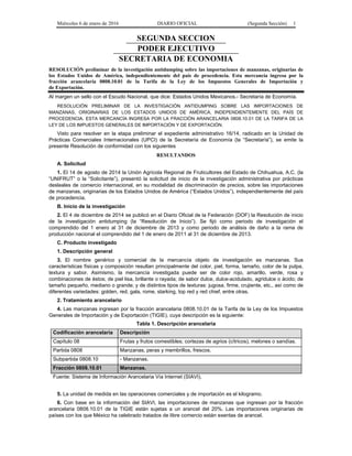 Miércoles 6 de enero de 2016 DIARIO OFICIAL (Segunda Sección) 1
SEGUNDA SECCION
PODER EJECUTIVO
SECRETARIA DE ECONOMIA
RESOLUCIÓN preliminar de la investigación antidumping sobre las importaciones de manzanas, originarias de
los Estados Unidos de América, independientemente del país de procedencia. Esta mercancía ingresa por la
fracción arancelaria 0808.10.01 de la Tarifa de la Ley de los Impuestos Generales de Importación y
de Exportación.
Al margen un sello con el Escudo Nacional, que dice: Estados Unidos Mexicanos.- Secretaría de Economía.
RESOLUCIÓN PRELIMINAR DE LA INVESTIGACIÓN ANTIDUMPING SOBRE LAS IMPORTACIONES DE
MANZANAS, ORIGINARIAS DE LOS ESTADOS UNIDOS DE AMÉRICA, INDEPENDIENTEMENTE DEL PAÍS DE
PROCEDENCIA. ESTA MERCANCÍA INGRESA POR LA FRACCIÓN ARANCELARIA 0808.10.01 DE LA TARIFA DE LA
LEY DE LOS IMPUESTOS GENERALES DE IMPORTACIÓN Y DE EXPORTACIÓN.
Visto para resolver en la etapa preliminar el expediente administrativo 16/14, radicado en la Unidad de
Prácticas Comerciales Internacionales (UPCI) de la Secretaría de Economía (la “Secretaría”), se emite la
presente Resolución de conformidad con los siguientes
RESULTANDOS
A. Solicitud
1. El 14 de agosto de 2014 la Unión Agrícola Regional de Fruticultores del Estado de Chihuahua, A.C. (la
“UNIFRUT” o la “Solicitante”), presentó la solicitud de inicio de la investigación administrativa por prácticas
desleales de comercio internacional, en su modalidad de discriminación de precios, sobre las importaciones
de manzanas, originarias de los Estados Unidos de América (“Estados Unidos”), independientemente del país
de procedencia.
B. Inicio de la investigación
2. El 4 de diciembre de 2014 se publicó en el Diario Oficial de la Federación (DOF) la Resolución de inicio
de la investigación antidumping (la “Resolución de Inicio”). Se fijó como periodo de investigación el
comprendido del 1 enero al 31 de diciembre de 2013 y como periodo de análisis de daño a la rama de
producción nacional el comprendido del 1 de enero de 2011 al 31 de diciembre de 2013.
C. Producto investigado
1. Descripción general
3. El nombre genérico y comercial de la mercancía objeto de investigación es manzanas. Sus
características físicas y composición resultan principalmente del color, piel, forma, tamaño, color de la pulpa,
textura y sabor. Asimismo, la mercancía investigada puede ser de color rojo, amarillo, verde, rosa y
combinaciones de éstos; de piel lisa, brillante o rayada; de sabor dulce, dulce-acidulado, agridulce o ácido; de
tamaño pequeño, mediano o grande; y de distintos tipos de texturas: jugosa, firme, crujiente, etc., así como de
diferentes variedades: golden, red, gala, rome, starking, top red y red chief, entre otras.
2. Tratamiento arancelario
4. Las manzanas ingresan por la fracción arancelaria 0808.10.01 de la Tarifa de la Ley de los Impuestos
Generales de Importación y de Exportación (TIGIE), cuya descripción es la siguiente:
Tabla 1. Descripción arancelaria
Codificación arancelaria Descripción
Capítulo 08 Frutas y frutos comestibles; cortezas de agrios (cítricos), melones o sandías.
Partida 0808 Manzanas, peras y membrillos, frescos.
Subpartida 0808.10 - Manzanas.
Fracción 0808.10.01 Manzanas.
Fuente: Sistema de Información Arancelaria Vía Internet (SIAVI).
5. La unidad de medida en las operaciones comerciales y de importación es el kilogramo.
6. Con base en la información del SIAVI, las importaciones de manzanas que ingresan por la fracción
arancelaria 0808.10.01 de la TIGIE están sujetas a un arancel del 20%. Las importaciones originarias de
países con los que México ha celebrado tratados de libre comercio están exentas de arancel.
 