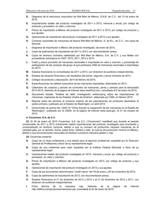 Miércoles 6 de enero de 2016 DIARIO OFICIAL (Segunda Sección) 13
D. Diagrama de la estructura corporativa de Wal Mart de México, S.A.B. de C.V., del 15 de enero de
2015.
E. Importaciones totales del producto investigado de 2011 a 2013, mensual y anual, por código de
producto y proveedor, en valor y volumen.
F. Precio de importación a México del producto investigado de 2011 a 2013, por código de producto y
sus ajustes.
G. Operaciones de importación del producto investigado de 2011 a 2013 y sus ajustes.
H. Compras nacionales de manzanas de Nueva Wal Mart de México, S. de R.L. de C.V., con copia de
facturas.
I. Diagrama de importación a México del producto investigado, de enero de 2015.
J. Copia de pedimentos de importación de 2011 a 2013, con documentación anexa.
K. Copia de diversos contratos celebrados por Wal Mart de México, S.A. de C.V. y sus filiales con
proveedores extranjeros en 2007, 2010, 2011, 2013 y 2014.
L. Costo y precio promedio de manzanas nacionales e importadas en valor y volumen, y porcentaje de
participación de las compras del grupo al que pertenece CMA de manzanas nacionales e importadas
en 2013.
M. Estados financieros no consolidados de 2011 a 2013, con dictamen de auditores independientes.
N. Estados de situación financiera y de resultados del primer, segundo y tercer trimestre de 2014.
O. Códigos de producto y descripción, del 4 de febrero de 2015.
P. Especificaciones de calidad corporativa de las manzanas importadas, elaboradas en 2013.
Q. Calendario de cosecha y periodo de suministro de manzanas, peras y cerezas para la temporada
2014-2015, obtenido de la página de Internet www.washfruit.com, consultada el 6 de enero de 2015.
R. Documento titulado “Análisis de daño investigación antidumping sobre las importaciones de
manzanas, originarias de los Estados Unidos de América”, elaborado por CMA, en febrero 2015.
S. Reporte sobre las barreras al comercio exterior de las exportaciones de productos destinados al
sector primario, publicado por el Estado de Washington, en abril 2014.
T. Comunicado de prensa No. 0245.14 “China levanta la suspensión de las manzanas en el Estado de
Washington”, publicado por el USDA, en la página de Internet www.usda.gov, el 31 de octubre de
2014.
d. Cocanmex, S.A. de C.V.
23. El 29 de enero de 2015 Cocanmex, S.A. de C.V. (“Cocanmex”) manifestó que durante el periodo
comprendido de 2011 a 2013 únicamente realizó importaciones del producto investigado para procesarlo y
comercializarlo en territorio nacional, debido a que su proceso de producción requiere manzanas de la
variedad gala, por su tamaño, forma, pulpa firme, calidad y color, la cual es de producción mínima en México,
debido a que los productores nacionales se dedican a producir manzana golden o roja.
24. Cocanmex presentó:
A. Copia de un título profesional y una cédula para el ejercicio profesional, expedida por la Dirección
General de Profesiones a favor de su representante legal.
B. Copia de una credencial para votar, expedida por el Instituto Federal Electoral, a favor de su
representante legal.
C. Importaciones totales del producto investigado en 2013, mensual y anual, por código de producto y
proveedor, en valor y volumen.
D. Precio de importación a México del producto investigado en 2013, por código de producto y sus
ajustes.
E. Operaciones de importación del producto investigado en 2013 y sus ajustes.
F. Copia de los documentos denominados “credit memo” del 18 de enero y 28 de noviembre de 2013.
G. Copia de pedimentos de importación de 2013, con documentación anexa.
H. Estados financieros al 31 de diciembre de 2013 y 2012 y al 31 de diciembre de 2012 y 2011, con
dictamen de auditores independientes.
I. Ficha técnica de la manzana roja, obtenida de la página de Internet
http://delfrut.com/productos/manzana-roja, consultada el 24 de enero de 2015.
 