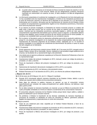 18 (Segunda Sección) DIARIO OFICIAL Miércoles 6 de enero de 2016
d. no poder colocar sus manzanas en el mercado de fresco durante los meses de cosecha ni en los
refrigeradores existentes a nivel nacional, debido que los refrigeradores contienen mercancía
importada con anterioridad a la cosecha, es decir, el daño obedece a la falta de refrigeradores
suficientes.
O. La información presentada en la solicitud de investigación y en la Resolución de Inicio demuestra que
no hay causalidad entre las importaciones investigadas y el daño en los indicadores económicos de
la rama de producción nacional, en términos de lo dispuesto en los artículos 3.4 y 3.5 del Acuerdo
Antidumping, por el contrario, demuestra que las importaciones de manzana de los Estados Unidos
no explican el comportamiento supuestamente negativo en los indicadores económicos y financieros
de la rama de producción nacional.
P. Si se observa el periodo investigado, la Solicitante de manera incorrecta propone un análisis del
estilo sube y baja para concluir que en muchos de los casos se observa que las importaciones
subían, mientras que los indicadores económicos nacionales bajaban y, afirmó sin más, que este
comportamiento supuestamente demostraba que lo primero causa lo segundo. La Secretaría debería
rechazar esos alegatos, pues la simple ocurrencia de dos hechos económicos en forma paralela, no
constituye una causalidad dado que puede tratarse de una correlación espuria.
Q. Por lo anterior, la Secretaría cuenta con elementos suficientes para emitir la resolución preliminar que
ponga fin a la presente investigación sin la imposición de cuotas compensatorias, toda vez que las
importaciones de manzanas originarias de los Estados Unidos, realizadas por G Y S durante el
periodo investigado no se realizaron en condiciones de discriminación de precios ni fueron la causa
del daño alegado por la Solicitante.
33. G Y S presentó:
A. Primer testimonio del instrumento notarial número 38,690, del 12 de enero de 2015, otorgado ante el
Notario Público número 28 en Hermosillo, Sonora, mediante el cual acredita la legal existencia de la
empresa, las facultades de su representante legal y del poderdante.
B. Una cédula para el ejercicio profesional, expedida por la Dirección General de Profesiones a favor de
su representante legal.
C. Importaciones totales del producto investigado en 2013, mensual y anual, por código de producto y
proveedor, en valor y volumen.
D. Precio de importación a México del producto investigado en 2013, por código de producto y sus
ajustes.
E. Operaciones de importación del producto investigado en 2012 y 2013 y sus ajustes.
F. Copia de pedimentos de 2013, con facturas y documentación anexa.
G. Estados financieros al 31 de diciembre de 2013 y 2012, con informe de auditores independientes.
j. Mayout, S.A. de C.V.
34. El 29 de enero de 2015 Mayout, S.A. de C.V. (“Mayout”) manifestó:
A. Durante 2013 únicamente adquirió manzana importada de los Estados Unidos, debido a que la
calidad que requiere sólo la obtiene de los productores extranjeros.
B. Debe dejar de utilizarse la palabra manzana en general, ya que el consumidor compra
específicamente por variedad, las cuales principalmente son: golden delicious, red delicious, royal
gala y granny smith.
C. No se debe comparar la manzana importada y la nacional, ya que en México la producción de las
cuatro principales variedades es mínima en relación a la demanda de los consumidores mexicanos.
D. El consumidor adquiere manzanas de los Estados Unidos porque tienen mayor calibre y calidad o
grado de clasificación que la manzana nacional.
E. De prohibirse o limitarse la importación de las diversas variedades de manzana importada se
provocaría de inmediato un desabasto en todos los mercados en México, generando prácticas
ilegales de acaparamiento y especulaciones en contra del consumidor.
35. Mayout presentó:
A. Copia de una credencial para votar, expedida por el Instituto Federal Electoral, a favor de su
representante legal.
B. Importaciones totales del producto investigado de diciembre de 2012 a diciembre de 2013, mensual y
anual, por código de producto y proveedor, en valor y volumen.
C. Precio de importación a México del producto investigado en 2013, por código de producto y sus
ajustes.
 