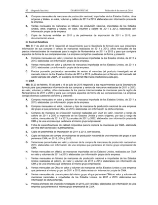 82 (Segunda Sección) DIARIO OFICIAL Miércoles 6 de enero de 2016
A. Compras mensuales de manzanas de producción nacional, importadas de los Estados Unidos, otros
orígenes y totales, en valor, volumen y calibre de 2011 a 2013, elaboradas con información propia de
la empresa.
B. Ventas mensuales de manzanas en México de producción nacional, importadas de los Estados
Unidos, otros orígenes y totales, en valor, volumen y calibre de 2011 a 2013, elaboradas con
información propia de la empresa.
C. Copia de facturas emitidas en 2011 y de pedimentos de importación de 2011 a 2013, con
documentación anexa.
iii. Central Detallista
149. El 7 de abril de 2015 respondió al requerimiento que la Secretaría le formuló para que presentara
información de sus compras y ventas de manzanas realizadas de 2011 a 2013, cifras mensuales de los
precios internacionales de manzanas para la región de Norteamérica de 2011 a 2013 y para que corrigiera
aspectos de forma de sus comparecencias. La empresa corrigió las cuestiones de forma y presentó:
A. Compras mensuales en valor y volumen de manzanas importadas de los Estados Unidos, de 2011 a
2013, elaboradas con información propia de la empresa.
B. Ventas mensuales en valor y volumen de manzanas importadas de los Estados Unidos, de 2011 a
2013, elaboradas con información propia de la empresa.
C. Precios promedio ponderados semanales de ventas al menudeo del producto investigado en el
mercado interno de los Estados Unidos de 2011 a 2013, publicados por el Servicio del mercado del
sector agrícola del USDA, en la página de Internet http://www.marketnews.usda.gov.
iv. CMA
150. El 23 de febrero, 15 de abril y 16 de julio de 2015 respondió a los requerimientos que la Secretaría le
formuló para que presentara información de sus compras y ventas de manzanas realizadas de 2011 a 2013,
en valor, volumen y calibre, cifras mensuales de los precios internacionales de manzanas para la región de
Norteamérica de 2011 a 2013 y para que corrigiera aspectos de forma de sus comparecencias. La empresa
corrigió diversas cuestiones de forma y presentó:
A. Compras mensuales en valor y volumen de manzana importada de los Estados Unidos, de 2011 a
2013, elaboradas con información propia de la empresa.
B. Compras mensuales en valor, volumen y tipo de manzana de producción nacional de una empresa
del grupo al que pertenece CMA, en 2013, elaboradas con información de dicha empresa.
C. Compras de manzana de producción nacional realizadas por CMA en valor, volumen y rango de
calibre de 2011 a 2013 e importada de los Estados Unidos y otros orígenes, por tipo y rango de
calibre, mensuales de 2011 a 2013 y anuales de 2011 y 2012, elaboradas con información propia de
CMA y de una empresa que pertenece al mismo grupo empresarial.
D. Ficha de especificaciones de calidad corporativa para la compra de manzanas por CMA, elaborada
por Wal Mart de México y Centroamérica.
E. Copia de pedimentos de importación de 2011 a 2013, con facturas.
F. Copia de facturas de compra de manzanas de producción nacional de una empresa del grupo al que
pertenece CMA, en 2013, 2014 y 2015.
G. Variaciones porcentuales en valor y volumen de la compra de manzanas de producción nacional en
2013, elaboradas con información de una empresa que pertenece al mismo grupo empresarial de
CMA.
H. Ventas mensuales en México de manzanas importadas de los Estados Unidos, realizadas por CMA
en valor y volumen de 2011 a 2013, elaboradas con información propia de la empresa.
I. Ventas mensuales en México de manzanas de producción nacional e importadas de los Estados
Unidos realizadas al público, en valor y volumen de 2011 a 2013, elaboradas con información de
CMA y de una empresa que pertenece al mismo grupo empresarial.
J. Ventas mensuales de CMA en valor y volumen de manzanas de los Estados Unidos a una empresa
que pertenece al mismo grupo, de 2011 a 2013, elaboradas con información propia de CMA.
K. Ventas mensuales de una empresa del mismo grupo al que pertenece CMA en valor y volumen de
manzanas nacionales e importadas de los Estados Unidos, de 2011 a 2013, elaboradas con
información de dicha empresa.
L. Precios promedio del producto investigado en 2013, por variedad, elaborados con información de una
empresa que pertenece al mismo grupo empresarial de CMA.
 