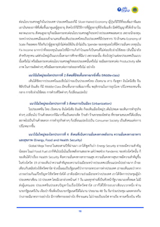 10
ต่อนโยบำยเศรษฐกิจในประเทศ ประเทศจีนเองก็มี Silver-Haired Economy ญี่ปุ่นก็มีวิธีที่จะเพิ่มภำษีและ
เอำเงินของภำษีที่เพิ่มขึ้นมำดูแลผู้สูงอำยุ สิงคโปร์ก็มีวิธีกำรที่ผู้สูงอำยุที่ยังเข้มแข็ง มีสติปัญญำดีให้เข้ำมำใน
ตลำดแรงงำน สังคมสูงอำยุก็จะมีผลกระทบต่อนโยบำยเศรษฐกิจระหว่ำงประเทศพอสมควร เพรำะนักลงทุน
ระหว่ำงประเทศเมื่อมองเข้ำมำแทนที่จะเห็นประเทศไทยเป็นประเทศที่มีประชำกร 70 ล้ำนคน Economy of
Scale ก็จะลดลง ก็ถือกันว่ำผู้สูงอำยุมักไม่ค่อยใช้เงิน มักไม่เป็น Spender จะลงทุนอะไรที่มีควำมมั่นคง ลงทุนใน
Fix Income มำกกว่ำที่จะลงทุนในอะไรที่มีกำรเก็งกำไรและก็เป็นคนที่ไม่ค่อยจับจ่ำยใช้สอย (อันนี้ไม่จริง
สำหรับทุกคน แต่ส่วนใหญ่เป็นแบบนั้นตำมกำรศึกษำที่มีมำ) เพรำะฉะนั้น ต้องไปดูว่ำแต่ละประเทศเป็นแบบ
นั้นหรือไม่ หรือมีผลกระทบต่อนโยบำยเศรษฐกิจของประเทศนั้นหรือไม่ จะมีผลกระทบต่อ Productivity ผลิต
ภำพ ในกำรผลิตต่ำงๆ หรือมีผลกระทบต่อกำรส่งออกหรือไม่ อย่ำงไร
แนวโน้มใหญ่ของโลกประการที่ 2 สังคมที่มีชนชั้นกลางมากยิ่งขึ้น (Middle-class)
เห็นได้ชัดจำกประเทศในเอเชียไม่ว่ำจะเป็นประเทศไทย เวียดนำม ลำว กัมพูชำ อินโดนีเซีย จีน
ฟิลิปปินส์ อินเดีย ก็มี Middle-Class มีชนชั้นกลำงเพิ่มมำกขึ้น พฤติกรรมในกำรอุปโภค บริโภคของชนชั้น
กลำง กำรจับจ่ำยใช้สอย กำรดำรงชีวิตต่ำงๆ ก็เปลี่ยนแปลงไป
แนวโน้มใหญ่ของโลกประการที่ 3 สังคมการเป็นเมือง (Urbanization)
ในประเทศจีน ไทย เวียดนำม อินโดนิเซีย อินเดีย ก็จะเห็นเมืองใหญ่ๆ เต็มไปหมด จะเห็นกำรทำธุรกิจ
ต่ำงๆ เปลี่ยนไป ร้ำนค้ำสะดวกก็มีมำกขึ้นเป็นดอกเห็ด ร้ำนชำ ร้ำนขำยของโชห่วย ที่ขำยตำมชนบทก็ได้เปลี่ยน
สภำพไปเป็นร้ำนค้ำสะดวก กำรทำธุรกิจต่ำงๆ ก็เปลี่ยนแปลงไปเป็น Consumer Society เป็นสังคมแห่งกำร
บริโภคมำกขึ้น
แนวโน้มใหญ่ของโลกประการที่ 4 สังคมที่เน้นความมั่นคงทางพลังงาน ความมั่นคงทางอาหาร
และสุขภาพ (Energy, Food and Health Security)
Global Mega Trend ในสองสำมปีที่ผ่ำนมำ เรำได้พูดกันว่ำ Energy Security อำจจะมีควำมสำคัญ
น้อยลง ในแง่ Fossil Fuel เรำก็หันไปเน้นในเรื่องพลังงำนสะอำด แต่ว่ำพอช่วง Pandemic ของช่วงโควิดนั้น ก็
จะเห็นได้ว่ำเรื่อง Health Security คือควำมมั่นคงทำงสำธำรณสุข ควำมมั่นคงทำงสุขภำพมีควำมสำคัญขึ้น
ในช่วงโควิด 19 เรำจะเห็นว่ำควำมสำคัญของควำมร่วมมือระหว่ำงประเทศเปลี่ยนแปลงไปอย่ำงมำก ถ้ำจะ
เทียบกับสมัยช่วงไข้หวัดซำร์ส ช่วงนั้นผมเป็นรัฐมนตรีว่ำกำรกระทรวงกำรต่ำงประเทศ เรำจะเห็นเลยว่ำหำก
เรำจะร่วมกันแก้ไขปัญหำไข้หวัดซำร์สได้ เรำต้องมีควำมร่วมมือระหว่ำงประเทศ เรำได้จัดกำรประชุมผู้นำ
ประเทศอำเซียน 10 ประเทศ โดยมีเวลำล่วงหน้ำแค่ 7 วัน และทุกท่ำนที่เป็นหัวหน้ำรัฐบำลมำเองทั้งหมด ไม่มี
ส่งผู้แทนเลย ประเทศจีนประสบปัญหำในเรื่องไข้หวัดซำร์ส เรำก็ได้ใช้กรอบอำเซียนบวกหนึ่ง ท่ำน
นำยกรัฐมนตรีเวิน เจียเป่ำ ซึ่งเพิ่งเป็นนำยกรัฐมนตรีได้ไม่นำน ประมำณ 48 วัน ก็มำร่วมประชุม และตกลงกัน
ว่ำเรำจะมีมำตรกำรอย่ำงไร มีกำรคัดกรองอย่ำงไร ที่ชำยแดน ไม่ว่ำจะเป็นรถไฟ ทำงเรือ ทำงเครื่องบิน หรือ
 