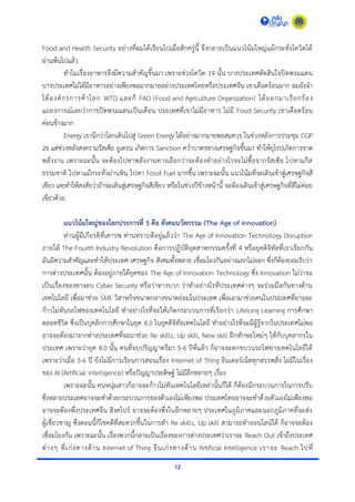 12
Food and Health Security อย่ำงที่ผมได้เรียนไปเมื่อสักครู่นี้ จึงกลำยเป็นแนวโน้มใหญ่แม้กระทั่งโควิดได้
ผ่ำนพ้นไปแล้ว
ทำไมเรื่องอำหำรจึงมีควำมสำคัญขึ้นมำ เพรำะช่วงโควิด 19 นั้น บำงประเทศตัดสินใจปิดพรมแดน
บำงประเทศไม่ได้มีอำหำรอย่ำงเพียงพอมำกมำยอย่ำงประเทศไทยหรือประเทศจีน เขำเดือดร้อนมำก ผมยังจำ
ได้องค์กรกำรค้ำโลก WTO และก็ FAO (Food and Agriculture Organization) ได้ออกมำเรียกร้อง
แถลงกำรณ์เลยว่ำกำรปิดพรมแดนเป็นเดือน ประเทศที่เขำไม่มีอำหำร ไม่มี Food Security เขำเดือดร้อน
ค่อนข้ำงมำก
Energy เรำนึกว่ำโลกเดินไปสู่ Green Energy ได้อย่ำงมำกมำยพอสมควร ในช่วงหลังกำรประชุม COP
26 แต่ช่วงหลังสงครำมรัสเซีย ยูเครน เกิดกำร Sanction คว่ำบำตรทำงเศรษฐกิจขึ้นมำ ทำให้ยุโรปเกิดกำรขำด
พลังงำน เพรำะฉะนั้น จะต้องไปหำพลังงำนทำงเลือกว่ำจะต้องทำอย่ำงไรจะไม่ซื้อจำกรัสเซีย ไปหำแก๊ส
ธรรมชำติ ไปหำแม้กระทั่งถ่ำนหิน ไปหำ Fossil Fuel มำกขึ้น เพรำะฉะนั้น แนวโน้มที่จะเดินเข้ำสู่เศรษฐกิจสี
เขียว เลยทำให้สงสัยว่ำถ้ำจะเดินสู่เศรษฐกิจสีเขียว หรือในช่วงปีข้ำงหน้ำนี้ จะต้องเดินเข้ำสู่เศรษฐกิจที่สีไม่ค่อย
เขียวด้วย
แนวโน้มใหญ่ของโลกประการที่ 5 คือ สังคมนวัตกรรม (The Age of Innovation)
ท่ำนผู้มีเกียรติที่เคำรพ ท่ำนทรำบดีอยู่แล้วว่ำ The Age of Innovation Technology Disruption
ภำยใต้ The Fourth Industry Revolution คือกำรปฏิบัติอุตสำหกรรมครั้งที่ 4 หรือยุคดิจิทัลที่เรำเรียกกัน
มันมีควำมสำคัญและทำให้ประเทศ เศรษฐกิจ สังคมทั้งหลำย เชื่อมโยงกันอย่ำงแยกไม่ออก ซึ่งก็ต้องยอมรับว่ำ
กำรต่ำงประเทศนั้น ต้องอยู่ภำยใต้ยุคของ The Age of Innovation Technology ซึ่ง Innovation ไม่ว่ำจะ
เป็นเรื่องของทำงลบ Cyber Security หรือว่ำทำงบวก ว่ำทำอย่ำงไรที่ประเทศต่ำงๆ จะร่วมมือกันทำงด้ำน
เทคโนโลยี เพื่อมำช่วย SME วิสำหกิจขนำดกลำงขนำดย่อมในประเทศ เพื่อเอำมำช่วยคนในประเทศที่อำจจะ
ก้ำวไม่ทันรถไฟของเทคโนโลยี ทำอย่ำงไรที่จะให้เกิดกระบวนกำรที่เรียกว่ำ Lifelong Learning กำรศึกษำ
ตลอดชีวิต ซึ่งเป็นบุคลิกกำรศึกษำในยุค 4.0 ในยุคดิจิทัลเทคโนโลยี ทำอย่ำงไรที่จะมีผู้รู้จำกในประเทศไม่พอ
อำจจะต้องมำจำกต่ำงประเทศที่จะมำช่วย Re skills, Up skill, New skill ฝึกทักษะใหม่ๆ ให้กับบุคลำกรใน
ประเทศ เพรำะว่ำยุค 4.0 นั้น คนที่จบปริญญำตรีมำ 5-6 ปีที่แล้ว ก็อำจจะตกขบวนรถไฟทำงเทคโนโลยีได้
เพรำะว่ำเมื่อ 5-6 ปี ยังไม่มีกำรเรียนกำรสอนเรื่อง Internet of Thing อินเตอร์เน็ตทุกสรรพสิ่ง ไม่มีในเรื่อง
ของ AI (Artificial intelligence) หรือปัญญำประดิษฐ์ ไม่มีอีกหลำยๆ เรื่อง
เพรำะฉะนั้น คนหนุ่มสำวก็อำจจะก้ำวไม่ทันเทคโนโลยีเหล่ำนั้นก็ได้ ก็ต้องมีกระบวนกำรในกำรปรับ
ซึ่งหลำยประเทศอำจจะทำด้วยกระบวนกำรของตัวเองไม่เพียงพอ ประเทศไทยอำจจะทำด้วยตัวเองไม่เพียงพอ
อำจจะต้องพึ่งประเทศจีน สิงคโปร์ อำจจะต้องพึ่งในอีกหลำยๆ ประเทศในภูมิภำคและนอกภูมิภำคที่จะส่ง
ผู้เชี่ยวชำญ ซึ่งตอนนี้ก็โชคดีที่สะดวกขึ้นในกำรทำ Re skills, Up skill สำมำรถทำออนไลน์ได้ ก็อำจจะต้อง
เชื่อมโยงกัน เพรำะฉะนั้น เรื่องพวกนี้กลำยเป็นเรื่องของกำรต่ำงประเทศว่ำเรำจะ Reach Out เข้ำถึงประเทศ
ต่ำงๆ ที่เก่งทำงด้ำน Internet of Thing จีนเก่งทำงด้ำน Artificial Intelligence เรำจะ Reach ไปที่
 