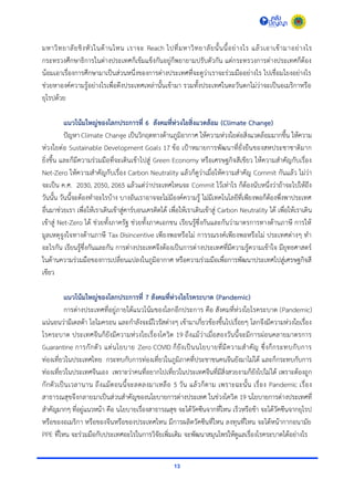 13
มหำวิทยำลัยชิงหัวในด้ำนไหน เรำจะ Reach ไปที่มหำวิทยำลัยนั้นนี้อย่ำงไร แล้วเอำเข้ำมำอย่ำงไร
กระทรวงศึกษำธิกำรในต่ำงประเทศก็เข้มแข็งกันอยู่ก็พยำยำมปรับตัวกัน แต่กระทรวงกำรต่ำงประเทศก็ต้อง
น้อมเอำเรื่องกำรศึกษำมำเป็นส่วนหนึ่งของกำรต่ำงประเทศที่จะดูว่ำเรำจะร่วมมืออย่ำงไร ไปเชื่อมโยงอย่ำงไร
ช่วยหำองค์ควำมรู้อย่ำงไรเพื่อดึงประเทศเหล่ำนั้นเข้ำมำ รวมทั้งประเทศในตะวันตกไม่ว่ำจะเป็นอเมริกำหรือ
ยุโรปด้วย
แนวโน้มใหญ่ของโลกประการที่ 6 สังคมที่ห่วงใยสิ่งแวดล้อม (Climate Change)
ปัญหำ Climate Change เป็นวิกฤตทำงด้ำนภูมิอำกำศ ให้ควำมห่วงใยต่อสิ่งแวดล้อมมำกขึ้น ให้ควำม
ห่วงใยต่อ Sustainable Development Goals 17 ข้อ เป้ำหมำยกำรพัฒนำที่ยั่งยืนของสหประชำชำติมำก
ยิ่งขึ้น และก็มีควำมร่วมมือที่จะเดินเข้ำไปสู่ Green Economy หรือเศรษฐกิจสีเขียว ให้ควำมสำคัญกับเรื่อง
Net-Zero ให้ควำมสำคัญกับเรื่อง Carbon Neutrality แล้วก็ดูว่ำเมื่อให้ควำมสำคัญ Commit กันแล้ว ไม่ว่ำ
จะเป็น ค.ศ. 2030, 2050, 2065 แล้วแต่ว่ำประเทศไหนจะ Commit ไว้เท่ำไร ก็ต้องนับหนึ่งว่ำถ้ำจะไปให้ถึง
วันนั้น วันนี้จะต้องทำอะไรบ้ำง บำงอันเรำอำจจะไม่มีองค์ควำมรู้ ไม่มีเทคโนโลยีที่เพียงพอก็ต้องพึ่งพำประเทศ
อื่นมำช่วยเรำ เพื่อให้เรำเดินเข้ำสู่คำร์บอนเครดิตได้ เพื่อให้เรำเดินเข้ำสู่ Carbon Neutrality ได้ เพื่อให้เรำเดิน
เข้ำสู่ Net-Zero ได้ ช่วยทั้งภำครัฐ ช่วยทั้งภำคเอกชน เรียนรู้ซึ่งกันและกันว่ำมำตรกำรทำงด้ำนภำษี กำรให้
มูลเหตุจูงใจทำงด้ำนภำษี Tax Disincentive เพียงพอหรือไม่ กำรรณรงค์เพียงพอหรือไม่ ประเทศต่ำงๆ ทำ
อะไรกัน เรียนรู้ซึ่งกันและกัน กำรต่ำงประเทศจึงต้องเป็นกำรต่ำงประเทศที่มีควำมรู้ควำมเข้ำใจ มียุทธศำสตร์
ในด้ำนควำมร่วมมือของกำรเปลี่ยนแปลงในภูมิอำกำศ หรือควำมร่วมมือเพื่อกำรพัฒนำประเทศไปสู่เศรษฐกิจสี
เขียว
แนวโน้มใหญ่ของโลกประการที่ 7 สังคมที่ห่วงใยโรคระบาด (Pandemic)
กำรต่ำงประเทศที่อยู่ภำยใต้แนวโน้มของโลกอีกประกำร คือ สังคมที่ห่วงใยโรคระบำด (Pandemic)
แน่นอนว่ำมีเดลต้ำ โอไมครอน และกำลังจะมีไวรัสต่ำงๆ เข้ำมำเกี่ยวข้องขึ้นไปเรื่อยๆ โลกจึงมีควำมห่วงใยเรื่อง
โรคระบำด ประเทศจีนก็ยังมีควำมห่วงใยเรื่องโควิด 19 ถึงแม้ว่ำเมื่อสองวันนี้จะมีกำรผ่อนคลำยมำตรกำร
Guarantine กำรกักตัว แต่นโยบำย Zero COVID ก็ยังเป็นนโยบำยที่มีควำมสำคัญ ซึ่งก็กระทบกับกำร
ท่องเที่ยวในประเทศไทย กระทบกับกำรท่องเที่ยวในภูมิภำคที่ประชำชนคนจีนยังมำไม่ได้ และก็กระทบกับกำร
ท่องเที่ยวในประเทศจีนเอง เพรำะว่ำคนที่อยำกไปเที่ยวในประเทศจีนที่มีสิ่งสวยงำมก็ยังไปไม่ได้ เพรำะต้องถูก
กักตัวเป็นเวลำนำน ถึงแม้ตอนนี้จะลดลงมำเหลือ 5 วัน แล้วก็ตำม เพรำะฉะนั้น เรื่อง Pandemic เรื่อง
สำธำรณสุขจึงกลำยมำเป็นส่วนสำคัญของนโยบำยกำรต่ำงประเทศ ในช่วงโควิด 19 นโยบำยกำรต่ำงประเทศที่
สำคัญมำกๆ ที่อยู่แนวหน้ำ คือ นโยบำยเรื่องสำธำรณสุข จะได้วัคซีนจำกที่ไหน เร็วหรือช้ำ จะได้วัคซีนจำกยุโรป
หรือของอเมริกำ หรือของจีนหรือของประเทศไหน มีกำรผลิตวัคซีนที่ไหน ลงทุนที่ไหน จะได้หน้ำกำกอนำมัย
PPE ที่ไหน จะร่วมมือกับประเทศอะไรในกำรวิจัยเพิ่มเติม จะพัฒนำสมุนไพรให้ดูแลเรื่องโรคระบำดได้อย่ำงไร
 