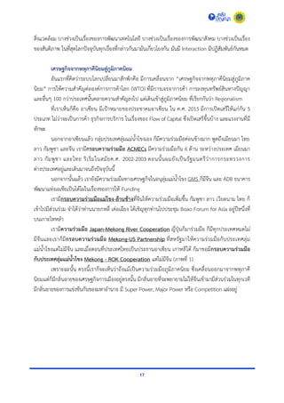 17
สิ่งแวดล้อม บำงช่วงเป็นเรื่องของกำรพัฒนำเทคโนโลยี บำงช่วงเป็นเรื่องของกำรพัฒนำสังคม บำงช่วงเป็นเรื่อง
ของสันติภำพ ในที่สุดโลกปัจจุบันทุกเรื่องที่กล่ำวกันมำมันเกี่ยวโยงกัน มันมี Interaction มีปฏิสัมพันธ์กันหมด
เศรษฐกิจจากพหุภาคีนิยมสู่ภูมิภาคนิยม
อันแรกที่คิดว่ำระบบโลกเปลี่ยนมำสักพักคือ มีกำรเคลื่อนจำก “เศรษฐกิจจำกพหุภำคีนิยมสู่ภูมิภำค
นิยม” กำรให้ควำมสำคัญต่อองค์กำรกำรค้ำโลก (WTO) ที่มีกำรเจรจำกำรค้ำ กำรลงทุนทรัพย์สินทำงปัญญำ
และอื่นๆ 100 กว่ำประเทศนั้นคลำยควำมสำคัญลงไป แต่เดินเข้ำสู่ภูมิภำคนิยม ที่เรียกกันว่ำ Regionalism
ที่เรำเห็นก็คือ อำเซียน มีเป้ำหมำยของประชำคมอำเซียน ใน ค.ศ. 2015 มีกำรเปิดเสรีให้แก่กัน 5
ประเภท ไม่ว่ำจะเป็นกำรค้ำ ธุรกิจกำรบริกำร ในเรื่องของ Flow of Capital ซึ่งเปิดเสรีขึ้นบ้ำง และแรงงำนที่มี
ทักษะ
นอกจำกอำเซียนแล้ว กลุ่มประเทศลุ่มแม่น้ำโขงเอง ก็มีควำมร่วมมือค่อนข้ำงมำก พูดถึงเมียนมำ ไทย
ลำว กัมพูชำ และจีน เรำมีกรอบความร่วมมือ ACMECs มีควำมร่วมมือกัน 6 ด้ำน ระหว่ำงประเทศ เมียนมำ
ลำว กัมพูชำ และไทย ริเริ่มในสมัยค.ศ. 2002-2003 ตอนนั้นผมยังเป็นรัฐมนตรีว่ำกำรกระทรวงกำร
ต่ำงประเทศอยู่และเดินมำจนถึงปัจจุบันนี้
นอกจำกนั้นแล้ว เรำยังมีควำมร่วมมือทำงเศรษฐกิจในอนุลุ่มแม่น้ำโขง GMS ก็มีจีน และ ADB ธนำคำร
พัฒนำแห่งเอเชียเป็นโต้โผในเรื่องของกำรให้ Funding
เรำมีกรอบความร่วมมือแม่โขง-ล้านช้างที่จีนให้ควำมร่วมมือเพิ่มขึ้น กัมพูชำ ลำว เวียดนำม ไทย ก็
เข้ำไปมีส่วนร่วม จำได้ว่ำท่ำนนำยกหลี่ เค่อเฉียง ได้เชิญทุกท่ำนไปประชุม Boao Forum for Asia อยู่ปีหนึ่งที่
บนเกำะไหหลำ
เรำมีความร่วมมือ Japan-Mekong River Cooperation ญี่ปุ่นก็มำร่วมมือ ก็มีทุกประเทศหมดไม่
มีจีนและเรำก็มีกรอบความร่วมมือ Mekong-US Partnership ที่สหรัฐมำให้ควำมร่วมมือกับประเทศลุ่ม
แม่น้ำโขงแต่ไม่มีจีน และเมื่อตอนที่ประเทศไทยเป็นประธำนอำเซียน เกำหลีใต้ ก็มำขอมีกรอบความร่วมมือ
กับประเทศลุ่มแม่น้าโขง Mekong - ROK Cooperation แต่ไม่มีจีน (ภำพที่ 1)
เพรำะฉะนั้น ตรงนี้เรำก็จะเห็นว่ำถึงแม้เป็นควำมร่วมมือภูมิภำคนิยม ซึ่งเคลื่อนออกมำจำกพหุภำคี
นิยมแต่ก็มีกลิ่นอำยของเศรษฐกิจกำรเมืองอยู่ตรงนั้น มีกลิ่นอำยที่จะพยำยำมไม่ให้จีนเข้ำมำมีส่วนร่วมในทุกเวที
มีกลิ่นอำยของกำรแข่งขันกันของมหำอำนำจ มี Super Power, Major Power หรือ Competition แฝงอยู่
 