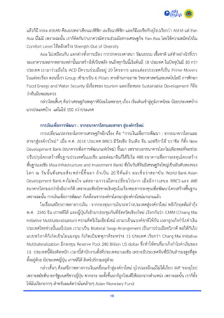 19
แล้วก็มี intra ASEAN คือเอเปคอำเซียนแปซิฟิก เอเชียแปซิฟิก และก็มีเอเชียกับยุโรปเรียกว่ำ ASEM แต่ Pan
Asia นี่ไม่มี เพรำะฉะนั้น เรำก็คิดกันว่ำเรำควรมีควำมร่วมมือทำงเศรษฐกิจ Pan Asia โดยใช้ควำมสมัครใจใน
Comfort Level ใช้หลักสร้ำง Strength Out of Diversity
Asia ไม่เหมือนกัน แตกต่ำงทั้งกำรเมือง กำรปกครองศำสนำ วัฒนธรรม เชื้อชำติ แต่ทำอย่ำงไรที่เรำ
จะเอำควำมหลำกหลำยเหล่ำนั้นมำสร้ำงให้เป็นพลัง จนถึงทุกวันนี้เริ่มต้นมี 18 ประเทศ ในปัจจุบันมี 30 กว่ำ
ประเทศ เรำมำร่วมมือใน ACD มีควำมร่วมมืออยู่ 20 โครงกำร และแต่ละประเทศก็เป็น Prime Movers
ในแต่ละเรื่อง ตอนนี้เรำ Group เข้ำมำเป็น 6 Pillars ทำงด้ำนกำยภำพ วิทยำศำสตร์และเทคโนโลยี กำรศึกษำ
Food Energy and Water Security มีเรื่องของ tourism และเรื่องของ Sustainable Development ก็ถือ
ว่ำทันมัยพอสมควร
กล่ำวโดยสั้นๆ คือว่ำเศรษฐกิจพหุภำคีนิยมในหลำยๆ เรื่อง เริ่มเดินเข้ำสู่ภูมิภำคนิยม น้อยประเทศบ้ำง
มำกประเทศบ้ำง แต่ไม่ใช่ 100 กว่ำประเทศ
การเงินเพื่อการพัฒนา : จากธนาคารโลกและสาขา สู่องค์กรใหม่
กำรเปลี่ยนแปลงของโลกทำงเศรษฐกิจอีกเรื่อง คือ “กำรเงินเพื่อกำรพัฒนำ : จำกธนำคำรโลกและ
สำขำสู่องค์กรใหม่” เมื่อ ค.ศ. 2014 ประเทศ BRICS มีรัสเซีย อินเดีย จีน แอฟริกำใต้ บรำซิล ก็ตั้ง New
Development Bank (ธนำคำรเพื่อกำรพัฒนำแห่งใหม่) ขึ้นมำ เพรำะบอกธนำคำรโลกไม่เพียงพอที่จะช่วย
ปรับปรุงโครงสร้ำงพื้นฐำนประเทศในเอเชีย และต่อมำจีนก็ได้ริเริ่ม AIIB ธนำคำรเพื่อกำรลงทุนโครงสร้ำง
พื้นฐำนเอเชีย (Asia Infrastructure and Investment Bank) ซึ่งในวันที่จีนมีเศรษฐกิจใหญ่เป็นอันดับสองของ
โลก ณ วันนั้นที่เสนอสิ่งเหล่ำนี้ขึ้นมำ ถ้ำเป็น 20 ปีที่แล้ว ผมเชื่อว่ำสถำบัน World Bank Asian
Development Bank คงไม่พอใจ แต่สถำนกำรณ์โลกเปลี่ยนไปมำก เมื่อมีกำรเสนอ BRICS และ AIIB
ธนำคำรโลกมองว่ำยิ่งมีมำกก็ดี เพรำะเอเชียยังขำดเงินทุนในเรื่องของกำรลงทุนเพื่อพัฒนำโครงสร้ำงพื้นฐำน
เพรำะฉะนั้น กำรเงินเพื่อกำรพัฒนำ ก็เคลื่อนจำกองค์กรโลกมำสู่องค์กรใหม่มำนำนแล้ว
ในเรื่องเสถียรภำพทำงกำรเงิน : จำกกองทุนกำรเงินระหว่ำงประเทศสู่องค์กรใหม่ หลังวิกฤตต้มยำกุ้ง
พ.ศ. 2540 จีน เกำหลีใต้ และญี่ปุ่นก็เข้ำมำประชุมกันที่จังหวัดเชียงใหม่ เรียกกันว่ำ CMIM (Chiang Mai
Initiative Multilateralisation) ควำมคิดริเริ่มเชียงใหม่ เรำมำเป็นแบงค์ชำติให้กัน เวลำถูกเก็งกำไรค่ำเงิน
ประเทศไทยช่วงนั้นแย่ไปเลย เรำมำเป็น Bilateral Swap Arrangement เป็นกำรร่วมมือทวิภำคี พอให้กันไป
แบบทวิภำคีก็เกิดเป็นใยแมงมุม ก็เกิดเป็นพหุภำคีระหว่ำง 13 ประเทศ เรียกว่ำ Chang Mai Initiative
Multilateralization มีกองทุน Reserve Pool 240 Billion US dollar ซึ่งทำให้คนที่มำเก็งกำไรค่ำเงินของ
13 ประเทศนี้ต้องคิดหนัก เวลำนี้สำนักงำนตั้งที่ประเทศมำเลเซีย เพรำะมีประเทศจีนที่มีเงินสำรองสูงที่สุด
ตั้งอยู่ด้วย มีประเทศญี่ปุ่น เกำหลีใต้ สิงคโปร์รวมอยู่ด้วย
กล่ำวสั้นๆ คือเสรีภำพทำงกำรเงินเคลื่อนเข้ำสู่องค์กรใหม่ ยุโรปเองถึงแม้ไม่ได้เรียก IMF ของยุโรป
เพรำะสมัยที่นำยกรัฐมนตรีชำวญี่ปุ่น ซำกะระ จะตั้งขึ้นมำก็ถูกโจมตีให้ออกจำกตำแหน่ง เพรำะฉะนั้น เรำก็ตั้ง
ให้มันเรียกยำกๆ สำหรับผมคิดว่ำมันคล้ำยๆ Asian Monetary Fund
 