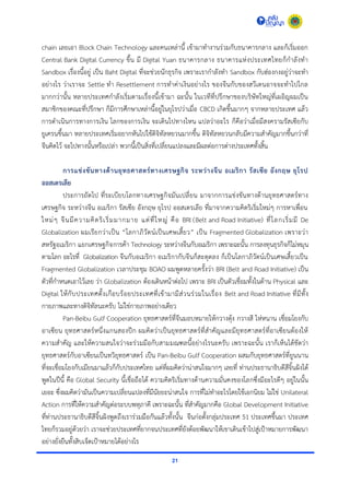 21
chain เลยเอำ Block Chain Technology และคนเหล่ำนี้ เข้ำมำทำงำนร่วมกับธนำคำรกลำง และก็เริ่มออก
Central Bank Digital Currency ขึ้น มี Digital Yuan ธนำคำรกลำง ธนำคำรแห่งประเทศไทยก็กำลังทำ
Sandbox เรื่องนี้อยู่ เป็น Baht Digital ที่จะช่วยนักธุรกิจ เพรำะเรำกำลังทำ Sandbox กับฮ่องกงอยู่ว่ำจะทำ
อย่ำงไร ว่ำเรำจะ Settle ทำ Resettlement กำรทำค่ำเงินอย่ำงไร ของจีนกับของสวีเดนอำจจะทำไปไกล
มำกกว่ำนั้น หลำยประเทศกำลังเริ่มตำมเรื่องนี้เข้ำมำ ฉะนั้น ในเวทีที่ปรึกษำของบริษัทใหญ่ที่เผอิญผมเป็น
สมำชิกของคณะที่ปรึกษำ ก็มีกำรศึกษำเหล่ำนี้อยู่ในยุโรปว่ำเมื่อ CBCD เกิดขึ้นมำกๆ จำกหลำยประเทศ แล้ว
กำรดำเนินกำรทำงกำรเงิน โลกของกำรเงิน จะเดินไปทำงไหน แปลว่ำอะไร ก็คือว่ำเมื่อมีสงครำมรัสเซียกับ
ยูเครนขึ้นมำ หลำยประเทศเริ่มอยำกหันไปใช้ดิจิทัลหยวนมำกขึ้น ดิจิทัลหยวนกลับมีควำมสำคัญมำกขึ้นกว่ำที่
จีนคิดไว้ จะไปทำงนั้นหรือเปล่ำ พวกนี้เป็นสิ่งที่เปลี่ยนแปลงและมีผลต่อกำรต่ำงประเทศทั้งสิ้น
การแข่งขันทางด้านยุทธศาสตร์ทางเศรษฐกิจ ระหว่างจีน อเมริกา รัสเซีย อังกฤษ ยุโรป
ออสเตรเลีย
ประกำรถัดไป ที่ระเบียบโลกทำงเศรษฐกิจมันเปลี่ยน มำจำกกำรแข่งขันทำงด้ำนยุทธศำสตร์ทำง
เศรษฐกิจ ระหว่ำงจีน อเมริกำ รัสเซีย อังกฤษ ยุโรป ออสเตรเลีย ที่มำจำกควำมคิดริเริ่มใหม่ๆ กำรหำเพื่อน
ใหม่ๆ จีนมีควำมคิดริเริ่มมำกมำย แต่ที่ใหญ่ คือ BRI (Belt and Road Initiative) ที่โลกเริ่มมี De
Globalization ผมเรียกว่ำเป็น “โลกำภิวัตน์เป็นเศษเสี้ยว” เป็น Fragmented Globalization เพรำะว่ำ
สหรัฐอเมริกำ แยกเศรษฐกิจกำรค้ำ Technology ระหว่ำงจีนกับอเมริกำ เพรำะฉะนั้น กำรลงทุนธุรกิจก็ไม่หมุน
ตำมโลก อะไรที่ Globalization จีนกับอเมริกำ อเมริกำกับจีนก็สะดุดลง ก็เป็นโลกำภิวัตน์เป็นเศษเสี้ยวเป็น
Fragmented Globalization เวลำประชุม BOAO ผมพูดหลำยครั้งว่ำ BRI (Belt and Road Initiative) เป็น
ตัวที่กำหนดเอำไว้เลย ว่ำ Globalization ต้องเดินหน้ำต่อไป เพรำะ BRI เป็นตัวเชื่อมทั้งในด้ำน Physical และ
Digital ให้กับประเทศตั้งเกือบร้อยประเทศที่เข้ำมำมีส่วนร่วมในเรื่อง Belt and Road Initiative ที่มีทั้ง
กำยภำพและทำงดิจิทัลนะครับ ไม่ใช่กำยภำพอย่ำงเดียว
Pan-Beibu Gulf Cooperation ยุทธศำสตร์ที่จีนมอบหมำยให้กวำงตุ้ง กวำงสี ไห่หนำน เชื่อมโยงกับ
อำเซียน ยุทธศำสตร์หนึ่งแกนสองปีก ผมคิดว่ำเป็นยุทธศำสตร์ที่สำคัญและมียุทธศำสตร์ที่อำเซียนต้องให้
ควำมสำคัญ และให้ควำมสนใจว่ำจะร่วมมือกับสำมมณฑลนี้อย่ำงไรนะครับ เพรำะฉะนั้น เรำก็เห็นได้ชัดว่ำ
ยุทธศำสตร์กับอำเซียนเป็นทวิยุทธศำสตร์ เป็น Pan-Beibu Gulf Cooperation ผสมกับยุทธศำสตร์ที่ยูนนำน
ที่จะเชื่อมโยงกับเมียนมำแล้วก็กับประเทศไทย แต่ที่ผมคิดว่ำน่ำสนใจมำกๆ เลยที่ ท่ำนประธำนำธิบดีสีจิ้นผิงได้
พูดในปีนี้ คือ Global Security นี้เชื่อถือได้ ควำมคิดริเริ่มทำงด้ำนควำมมั่นคงของโลกซึ่งมีอะไรดีๆ อยู่ในนั้น
เยอะ ซึ่งผมคิดว่ำมันเป็นควำมเปลี่ยนแปลงที่มีนัยยะน่ำสนใจ กำรที่ไม่ทำอะไรโดยใช้เอกนิยม ไม่ใช่ Unilateral
Action กำรที่ให้ควำมสำคัญต่อระบบพหุภำคี เพรำะฉะนั้น ที่สำคัญมำกคือ Global Development Initiative
ที่ท่ำนประธำนำธิบดีสีจิ้นผิงพูดถึงเรำร่วมมือกันแล้วทั้งนั้น จีนก่อตั้งกลุ่มประเทศ 51 ประเทศขึ้นมำ ประเทศ
ไทยก็รวมอยู่ด้วยว่ำ เรำจะช่วยประเทศที่ยำกจนประเทศที่ยังด้อยพัฒนำให้เขำเดินเข้ำไปสู่เป้ำหมำยกำรพัฒนำ
อย่ำงยั่งยืนทั้งสิบเจ็ดเป้ำหมำยได้อย่ำงไร
 