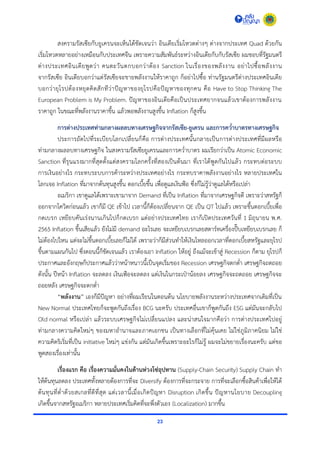 23
สงครำมรัสเซียกับยูเครนจะเห็นได้ชัดเจนว่ำ อินเดียเริ่มโหวตต่ำงๆ ต่ำงจำกประเทศ Quad ด้วยกัน
เริ่มโหวตหลำยอย่ำงเหมือนกับประเทศจีน เพรำะควำมสัมพันธ์ระหว่ำงอินเดียกับกับรัสเซีย ผมชอบที่รัฐมนตรี
ต่ำงประเทศอินเดียพูดว่ำ คนตะวันตกบอกว่ำต้อง Sanction ในเรื่องของพลังงำน อย่ำไปซื้อพลังงำน
จำกรัสเซีย อินเดียบอกว่ำแต่รัสเซียจะขำยพลังงำนให้รำคำถูก ก็อย่ำไปซื้อ ท่ำนรัฐมนตรีต่ำงประเทศอินเดีย
บอกว่ำยุโรปต้องหยุดคิดสักทีว่ำปัญหำของยุโรปคือปัญหำของทุกคน คือ Have to Stop Thinking The
European Problem is My Problem. ปัญหำของอินเดียคือเป็นประเทศยำกจนแล้วเขำต้องกำรพลังงำน
รำคำถูก ในขณะที่พลังงำนรำคำขึ้น แล้วพอพลังงำนสูงขึ้น Inflation ก็สูงขึ้น
การต่างประเทศท่ามกลางผลลบทางเศรษฐกิจจากรัสเซีย-ยูเครน และการคว่าบาตรทางเศรษฐกิจ
ประกำรถัดไปที่ระเบียบโลกเปลี่ยนก็คือ กำรต่ำงประเทศนั้นกลำยเป็นกำรต่ำงประเทศที่มีผลหรือ
ท่ำมกลำงผลลบทำงเศรษฐกิจ ในสงครำมรัสเซียยูเครนและกำรคว่ำบำตร ผมเรียกว่ำเป็น Atomic Economic
Sanction ที่รุนแรงมำกที่สุดตั้งแต่สงครำมโลกครั้งที่สองเป็นต้นมำ ที่เรำได้พูดกันไปแล้ว กระทบต่อระบบ
กำรเงินอย่ำงไร กระทบระบบกำรค้ำระหว่ำงประเทศอย่ำงไร กระทบรำคำพลังงำนอย่ำงไร หลำยประเทศใน
โลกเจอ Inflation ที่มำจำกต้นทุนสูงขึ้น ดอกเบี้ยขึ้น เพื่อดูแลเงินฟ้อ ซึ่งก็ไม่รู้ว่ำดูแลได้หรือเปล่ำ
อเมริกำ เขำดูแลได้เพรำะเขำมำจำก Demand ที่เป็น Inflation ที่มำจำกเศรษฐกิจดี เพรำะว่ำสหรัฐก็
ออกจำกโควิดก่อนแล้ว เขำก็มี QE เข้ำไป เวลำนี้ก็ต้องเปลี่ยนจำก QE เป็น QT ไปแล้ว เพรำะขึ้นดอกเบี้ยเพื่อ
กดเบรก เหยียบคันเร่งนำนเกินไปก็กดเบรก แต่อย่ำงประเทศไทย เรำก็เปิดประเทศวันที่ 1 มิถุนำยน พ.ศ.
2565 Inflation ขึ้นเสียแล้ว ยังไม่มี demand อะไรเลย จะเหยียบเบรกเลยสตำร์ทเครื่องปั๊บเหยียบเบรกเลย ก็
ไม่ต้องไปไหน แต่จะไม่ขึ้นดอกเบี้ยเลยก็ไม่ได้ เพรำะว่ำก็มีส่วนทำให้เงินไหลออกเวลำที่ดอกเบี้ยสหรัฐและยุโรป
ขึ้นตำมแผนกันไป ซึ่งตอนนี้ก็ชัดเจนแล้ว เรำต้องเอำ Inflation ให้อยู่ ถึงแม้จะเข้ำสู่ Recession ก็ตำม ยุโรปก็
ประกำศและอังกฤษก็ประกำศแล้วว่ำหน้ำหนำวนี้เป็นจุดเริ่มของ Recession เศรษฐกิจตกต่ำ เศรษฐกิจถดถอย
ดังนั้น ปีหน้ำ Inflation จะลดลง เงินเฟ้อจะลดลง แต่เงินในกระเป๋ำน้อยลง เศรษฐกิจจะถดถอย เศรษฐกิจจะ
ถอยหลัง เศรษฐกิจจะตกต่ำ
“พลังงาน” เองก็มีปัญหำ อย่ำงที่ผมเรียนในตอนต้น นโยบำยพลังงำนระหว่ำงประเทศจำกเดิมที่เป็น
New Normal ประเทศไทยก็จะพูดกันถึงเรื่อง BCG นะครับ ประเทศอื่นเขำก็พูดกันถึง ESG แต่มันจะกลับไป
Old normal หรือเปล่ำ แล้วระบบเศรษฐกิจไม่เปลี่ยนแปลง และน่ำสนใจมำกคือว่ำ กำรต่ำงประเทศไปอยู่
ท่ำมกลำงควำมคิดใหม่ๆ ของมหำอำนำจและภำคเอกชน เป็นทำงเลือกที่ไม่คุ้นเคย ไม่ใช่ภูมิภำคนิยม ไม่ใช่
ควำมคิดริเริ่มที่เป็น initiative ใหม่ๆ แข่งกัน แต่มันเกิดขึ้นเพรำะอะไรก็ไม่รู้ ผมจะไม่ขยำยเรื่องนะครับ แต่ขอ
พูดสองเรื่องเท่ำนั้น
เรื่องแรก คือ เรื่องความมั่นคงในด้านห่วงโซ่อุปทาน (Supply-Chain Security) Supply Chain ทำ
ให้ต้นทุนลดลง ประเทศทั้งหลำยต้องกำรที่จะ Diversify ต้องกำรที่จะกระจำย กำรที่จะเลือกซื้อสินค้ำเพื่อให้ได้
ต้นทุนที่ต่ำด้วยสเกลที่ดีที่สุด แต่เวลำนี้เมื่อเกิดปัญหำ Disruption เกิดขึ้น ปัญหำนโยบำย Decoupling
เกิดขึ้นจำกสหรัฐอเมริกำ หลำยประเทศเริ่มคิดที่จะพึ่งตัวเอง (Localization) มำกขึ้น
 