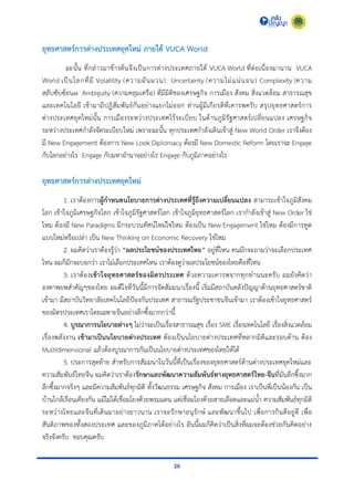 26
ยุทธศาสตร์การต่างประเทศยุคใหม่ ภายใต้ VUCA World
ฉะนั้น ที่กล่ำวมำข้ำงต้นจึงเป็นกำรต่ำงประเทศภำยใต้ VUCA World ที่ต่อเนื่องมำนำน VUCA
World เป็นโลกที่มี Volatility (ควำมผันผวน) Uncertainty (ควำมไม่แน่นอน) Complexity (ควำม
สลับซับซ้อน๗ Ambiguity (ควำมคลุมเครือ) ที่มีมิติของเศรษฐกิจ กำรเมือง สังคม สิ่งแวดล้อม สำธำรณสุข
และเทคโนโลยี เข้ำมำมีปฏิสัมพันธ์กันอย่ำงแยกไม่ออก ท่ำนผู้มีเกียรติที่เคำรพครับ สรุปยุทธศำสตร์กำร
ต่ำงประเทศยุคใหม่นั้น กำรเมืองระหว่ำงประเทศไร้ระเบียบ ในด้ำนภูมิรัฐศำสตร์เปลี่ยนแปลง เศรษฐกิจ
ระหว่ำงประเทศกำลังจัดระเบียบใหม่ เพรำะฉะนั้น ทุกประเทศกำลังเดินเข้ำสู่ New World Order เรำจึงต้อง
มี New Engagement ต้องกำร New Look Diplomacy ต้องมี New Domestic Reform โดยเรำจะ Engage
กับโลกอย่ำงไร Engage กับมหำอำนำจอย่ำงไร Engage กับภูมิภำคอย่ำงไร
ยุทธศาสตร์การต่างประเทศยุคใหม่
1. เรำต้องกำรผู้กาหนดนโยบายการต่างประเทศที่รู้ถึงความเปลี่ยนแปลง สำมำรถเข้ำใจภูมิสังคม
โลก เข้ำใจภูมิเศรษฐกิจโลก เข้ำใจภูมิรัฐศำสตร์โลก เข้ำใจภูมิยุทธศำสตร์โลก เรำกำลังเข้ำสู่ New Order ใช่
ไหม ต้องมี New Paradigms มีกระบวนทัศน์ใหม่ใช่ไหม ต้องเป็น New Engagement ใช่ไหม ต้องมีกำรทูต
แบบใหม่หรือเปล่ำ เป็น New Thinking on Economic Recovery ใช่ไหม
2. ผมคิดว่ำเรำต้องรู้ว่ำ “ผลประโยชน์ของประเทศไทย” อยู่ที่ไหน คนมักจะถำมว่ำจะเลือกประเทศ
ไหน ผมก็มักจะบอกว่ำ เรำไม่เลือกประเทศไหน เรำต้องดูว่ำผลประโยชน์ของไทยคือที่ไหน
3. เรำต้องเข้าใจยุทธศาสตร์ของมิตรประเทศ ด้วยควำมเคำรพจำกทุกท่ำนนะครับ ผมยังคิดว่ำ
องคำพยพสำคัญๆของไทย ผมดีใจที่วันนี้มีกำรจัดสัมมนำเรื่องนี้ เริ่มมีสถำบันคลังปัญญำด้ำนยุทธศำสตร์ชำติ
เข้ำมำ มีสถำบันวิทยำลัยเทคโนโลยีป้องกันประเทศ สำธำรณรัฐประชำชนจีนเข้ำมำ เรำต้องเข้ำใจยุทธศำสตร์
ของมิตรประเทศเรำโดยเฉพำะจีนอย่ำงลึกซึ้งมำกกว่ำนี้
4. บูรณาการนโยบายต่างๆ ไม่ว่ำจะเป็นเรื่องสำธำรณสุข เรื่อง SME เรื่องเทคโนโลยี เรื่องสิ่งแวดล้อม
เรื่องพลังงำน เข้ามาเป็นนโยบายต่างประเทศ ต้องเป็นนโยบำยต่ำงประเทศที่หลำกมิติและรอบด้ำน ต้อง
Multidimensional แล้วต้องบูรณำกำรกันเป็นนโยบำยต่ำงประเทศของไทยให้ได้
5. ประกำรสุดท้ำย สำหรับกำรสัมมนำในวันนี้ที่เป็นเรื่องของยุทธศำสตร์ด้ำนต่ำงประเทศยุคใหม่และ
ควำมสัมพันธ์ไทยจีน ผมคิดว่ำเรำต้องรักษาและพัฒนาความสัมพันธ์ทางยุทธศาสตร์ไทย-จีนที่มันลึกซึ้งมำก
ลึกซึ้งมำกจริงๆ และมีควำมสัมพันธ์ทุกมิติ ทั้งวัฒนธรรม เศรษฐกิจ สังคม กำรเมือง เรำเป็นพี่เป็นน้องกัน เป็น
บ้ำนใกล้เรือนเคียงกัน แม้ไม่ได้เชื่อมโยงด้วยพรมแดน แต่เชื่อมโยงด้วยสำยเลือดและแม่น้ำ ควำมสัมพันธ์ทุกมิติ
ระหว่ำงไทยและจีนที่เดินมำอย่ำงยำวนำน เรำจะรักษำอนุรักษ์ และพัฒนำขึ้นไป เพื่อกำรกินดีอยู่ดี เพื่อ
สันติภำพของทั้งสองประเทศ และของภูมิภำคได้อย่ำงไร อันนี้ผมก็คิดว่ำเป็นสิ่งที่ผมจะต้องช่วยกันคิดอย่ำง
จริงจังครับ ขอบคุณครับ
 