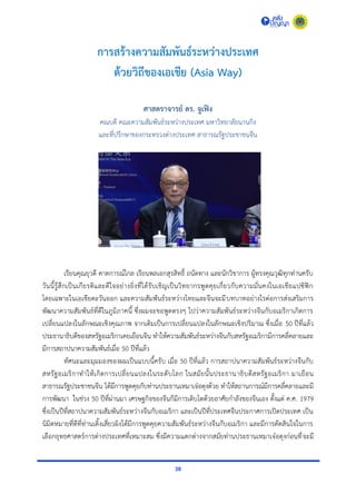 30
การสร้างความสัมพันธ์ระหว่างประเทศ
ด้วยวิถีของเอเชีย (Asia Way)
ศาสตราจารย์ ดร. จูเฟิง
คณบดี คณะควำมสัมพันธ์ระหว่ำงประเทศ มหำวิทยำลัยนำนกิง
และที่ปรึกษำของกระทรวงต่ำงประเทศ สำธำรณรัฐประชำชนจีน
เรียนคุณยุวดี คำดกำรณ์ไกล เรียนพลเอกสุรสิทธิ์ ถนัดทำง และนักวิชำกำร ผู้ทรงคุณวุฒิทุกท่ำนครับ
วันนี้รู้สึกเป็นเกียรติและดีใจอย่ำงยิ่งที่ได้รับเชิญเป็นวิทยำกรพูดคุยเกี่ยวกับควำมมั่นคงในเอเชียแปซิฟิก
โดยเฉพำะในเอเชียตะวันออก และควำมสัมพันธ์ระหว่ำงไทยและจีนจะมีบทบำทอย่ำงไรต่อกำรส่งเสริมกำร
พัฒนำควำมสัมพันธ์ที่ดีในภูมิภำคนี้ ซึ่งผมจะขอพูดตรงๆ ไปว่ำควำมสัมพันธ์ระหว่ำงจีนกับอเมริกำเกิดกำร
เปลี่ยนแปลงในลักษณะเชิงคุณภำพ จำกเดิมเป็นกำรเปลี่ยนแปลงในลักษณะเชิงปริมำณ ซึ่งเมื่อ 50 ปีที่แล้ว
ประธำนำธิบดีของสหรัฐอเมริกำเคยเยือนจีน ทำให้ควำมสัมพันธ์ระหว่ำงจีนกับสหรัฐอเมริกำมีกำรคลี่คลำยและ
มีกำรสถำปนำควำมสัมพันธ์เมื่อ 50 ปีที่แล้ว
ทัศนะและมุมมองของผมเป็นแบบนี้ครับ เมื่อ 50 ปีที่แล้ว กำรสถำปนำควำมสัมพันธ์ระหว่ำงจีนกับ
สหรัฐอเมริกำทำให้เกิดกำรเปลี่ยนแปลงในระดับโลก ในสมัยนั้นประธำนำธิบดีสหรัฐอเมริกำ มำเยือน
สำธำรณรัฐประชำชนจีน ได้มีกำรพูดคุยกับท่ำนประธำนเหมำเจ๋อตุงด้วย ทำให้สถำนกำรณ์มีกำรคลี่คลำยและมี
กำรพัฒนำ ในช่วง 50 ปีที่ผ่ำนมำ เศรษฐกิจของจีนก็มีกำรเติบโตด้วยอำศัยกำลังของจีนเอง ตั้งแต่ ค.ศ. 1979
ซึ่งเป็นปีที่สถำปนำควำมสัมพันธ์ระหว่ำงจีนกับอเมริกำ และเป็นปีที่ประเทศจีนประกำศกำรเปิดประเทศ เป็น
นิมิตหมำยที่ดีที่ท่ำนเติ้งเสี่ยวผิงได้มีกำรพูดคุยควำมสัมพันธ์ระหว่ำงจีนกับอเมริกำ และมีกำรตัดสินใจในกำร
เลือกยุทธศำสตร์กำรต่ำงประเทศที่เหมำะสม ซึ่งมีควำมแตกต่ำงจำกสมัยท่ำนประธำนเหมำเจ๋อตุงก่อนที่จะมี
 