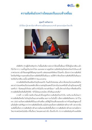 34
ความสัมพันธ์ระหว่างไทยและจีนแบบห้าเหลี่ยม
คุณกวี จงกิจถาวร
นักวิจัยอำวุโส สถำบันกำรศึกษำควำมมั่นคงและนำนำชำติ จุฬำลงกรณ์มหำวิทยำลัย
สวัสดีครับ ท่ำนผู้มีเกียรติทุกท่ำน วันนี้ผมยินดีมำกเพรำะว่ำได้เจอทั้งเพื่อนเก่ำทั้งที่อยู่ในอำเซียน แล้ว
ก็นักวิชำกำร รวมทั้งทูตจีนประจำไทย ผมจะพยำยำมพูดถึงควำมสัมพันธ์ยุคใหม่ของไทยกับจีนแบบมี
ภำพประกอบ แล้วก็ผมจะพูดให้มันสนุกๆนะครับ แต่ผมจะแฝงข้อคิดเอำไว้นะครับ เนื่องจำกว่ำควำมสัมพันธ์
ไทยจีนสำคัญมำกและจะต้องเป็นควำมสัมพันธ์ที่เป็นต้นแบบ ผมใช้คำว่ำต้องเป็นควำมสัมพันธ์ที่เป็นต้นแบบ
ของจีนกับอำเซียน ฉะนั้น ผมจึงใช้คำว่ำ Rejuvenating
ควำมสัมพันธ์ไทยจีนเหมือนกับทุเรียนนะครับ กินแล้วก็อร่อยหอม แล้วเรำต้องขอบใจประเทศจีนด้วย
เพรำะว่ำประเทศไทยเป็นประเทศเดียวที่สำมำรถส่งทุเรียนสดเข้ำไปขำยในประเทศจีนได้ แล้วทุเรียนทุกคนก็รู้
นะครับว่ำ “มันหอมแล้วก็อร่อย แต่ถ้ำเรำจับไม่เป็น หนำมตำมือเอำ” ฉะนั้น มีควำมจำเป็นมำกที่จะต้องเข้ำใจ
ควำมสัมพันธ์ไทยจีนที่แท้จริงคือ “เข้ำใจไทยแบบคนไทย เข้ำใจจีนแบบคนจีน”
ภำพที่ 1 ภำพนี้ภำพเดียวก็พอแล้วที่จะพูดถึงควำมสัมพันธ์ไทยกับจีน จะสังเกตเห็นไหมว่ำ
ควำมสัมพันธ์ไทยจีน ในปัจจุบันเป็นแบบสำมเหลี่ยม ผมภำวนำในวันนี้ว่ำ เมื่อควำมสัมพันธ์ไทยครบ 50 ปี ใน
ค.ศ. 2025 จะเป็นควำมสัมพันธ์ที่เป็นแบบห้ำเหลี่ยม แต่ให้ดูไว้ก่อนเดี๋ยวผมจะอธิบำยว่ำทำไมผมถึงพูดแบบนี้
แล้วมันมีควำมสำคัญมำกกว่ำควำมสัมพันธ์ไทยจีน ผมไม่ห่วงเลยเรื่องควำมสัมพันธ์ทำงด้ำนกำรค้ำ เพรำะว่ำมัน
จะเพิ่มขึ้นเรื่อยๆ ควำมสัมพันธ์ทำงด้ำนควำมมั่นคงจะเข้มข้นขึ้นเรื่อยๆ ควำมสัมพันธ์ทำงด้ำนควำมร่วมมือทำง
วิทยำศำสตร์เทคโนโลยีมำกขึ้นเรื่อยๆ โดยเฉพำะอย่ำงยิ่ง เรื่องเกี่ยวกับ EV ควำมสัมพันธ์ทุกด้ำนจะดีเลิศ
 