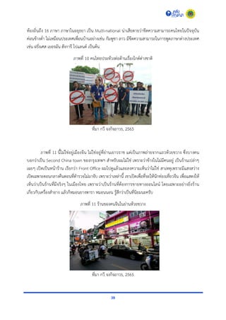 39
ท้องถิ่นถึง 16 ภำษำ ภำษำในอยุธยำ เป็น Multi-national น่ำเสียดำยว่ำขีดควำมสำมำรถคนไทยในปัจจุบัน
ค่อนข้ำงต่ำ ไม่เหมือนประเทศเพื่อนบ้ำนอย่ำงเช่น กัมพูชำ ลำว มีขีดควำมสำมำรถในกำรพูดภำษำต่ำงประเทศ
เช่น ฝรั่งเศส เยอรมัน ฮังกำรี โปแลนด์ เป็นต้น
ภำพที่ 10 คนไทยประท้วงต่อต้ำนเรื่องไกด์ต่ำงชำติ
ที่มำ กวี จงกิจถำวร, 2565
ภำพที่ 11 นี้ไม่ใช่อยู่เมืองจีน ไม่ใช่อยู่ที่ย่ำนเยำวรำช แต่เป็นภำพถ่ำยจำกแถวห้วยขวำง ซึ่งบำงคน
บอกว่ำเป็น Second China town ของกรุงเทพฯ สำหรับผมไม่ใช่ เพรำะว่ำข้ำงในไม่มีคนอยู่ เป็นร้ำนเปล่ำๆ
เฉยๆ เปิดเป็นหน้ำร้ำน เรียกว่ำ Front Office ผมไปดูแล้วและลงควำมเห็นว่ำไม่ใช่ สำเหตุเพรำะมีแสงสว่ำง
เปิดเฉพำะตอนกลำงคืนตอนที่ตำรวจไม่มำจับ เพรำะว่ำเหล่ำนี้ เขำเปิดเพื่อที่จะให้นักท่องเที่ยวจีน เพื่อแสดงให้
เห็นว่ำเป็นร้ำนที่มีจริงๆ ในเมืองไทย เพรำะว่ำเป็นร้ำนที่ต้องกำรขำยทำงออนไลน์ โดยเฉพำะอย่ำงยิ่งร้ำน
เกี่ยวกับเครื่องสำอำง แล้วก็หมอนยำงพำรำ หมอนนอน รู้สึกว่ำเป็นที่นิยมนะครับ
ภำพที่ 11 ร้ำนของคนจีนในย่ำนห้วยขวำง
ที่มำ กวี จงกิจถำวร, 2565
 