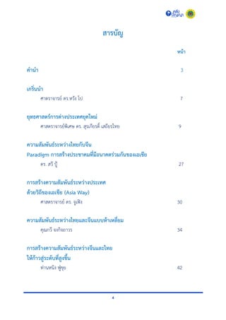 4
สารบัญ
หน้า
คานา 3
เกริ่นนา
ศำตรำจำรย์ ดร.หวัง โป 7
ยุทธศาสตร์การต่างประเทศยุคใหม่
ศำสตรำจำรย์พิเศษ ดร. สุรเกียรติ์ เสถียรไทย 9
ความสัมพันธ์ระหว่างไทยกับจีน
Paradigm การสร้างประชาคมที่มีอนาคตร่วมกันของเอเชีย
ดร. สวี ปู้ 27
การสร้างความสัมพันธ์ระหว่างประเทศ
ด้วยวิถีของเอเชีย (Asia Way)
ศำสตรำจำรย์ ดร. จูเฟิง 30
ความสัมพันธ์ระหว่างไทยและจีนแบบห้าเหลี่ยม
คุณกวี จงกิจถำวร 34
การสร้างความสัมพันธ์ระหว่างจีนและไทย
ให้ก้าวสู่ระดับที่สูงขึ้น
ท่ำนหนิง ฟู่ขุย 42
 
