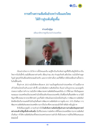 42
การสร้างความสัมพันธ์ระหว่างจีนและไทย
ให้ก้าวสู่ระดับที่สูงขึ้น
ท่านหนิงฟู่ขุย
อดีตเอกอัครรำชทูตจีนประจำประเทศไทย
เรียนท่ำนวิทยำกร นักวิชำกำรทั้งไทยและจีน ผมรู้สึกเป็นเกียรติอย่ำงสูงที่ได้รับเชิญให้เข้ำมำเป็น
วิทยำกรในวันนี้ครับ ผมมีเพื่อนหลำยท่ำนครับ เพื่อนเก่ำผม เช่น ท่ำนสุรเกียรติ เสถียรไทย รวมไปถึงท่ำนทูต
วิบูลย์ คูสกุลก็เป็นเพื่อนสนิทของผมด้วยครับ และอำจำรย์ท่ำนอื่นๆ ผมก็ได้มีโอกำสได้เจอเพื่อนท่ำนทั้งหลำย
ในวันนี้ด้วยครับ
ตั้งแต่ ค.ศ. 2013 จนไปถึงสิงหำเดือนค.ศ. 2017 ผมเป็นทูตจีนประจำประเทศไทย 4 ปี ผมมีโอกำส
เข้ำใจสังคมไทยด้วยตัวเองอย่ำงลึกซึ้ง ผมไปสัมผัสควำมสัมพันธ์ไทย-จีนอย่ำงเป็นรูปธรรม ผมจะพูดถึง
ประสบกำรณ์ในกำรทำงำน รวมไปถึงกำรพัฒนำของควำมสัมพันธ์ไทยและจีนใน 2-3 ปีที่ผ่ำนมำ ซึ่งเป็นมุมมอง
ของผมเอง ประเทศไทยเป็นประเทศบ้ำนใกล้เรือนเคียงกันของประเทศจีน เป็นพี่น้องกันตั้งแต่อดีตกำล เรำไม่มี
ปัญหำที่สืบทอดมำทำงประวัติศำสตร์ และก็ไม่มีกำรขัดแย้งผลประโยชน์ในปัจจุบัน กำรพัฒนำควำมสัมพันธ์
ฉันท์มิตรถือเป็นกระแสหลักในปัจจุบันตั้งแต่กำรพัฒนำควำมสัมพันธ์ทำงกำรทูตใน ค.ศ. 1975 เป็นต้นมำ กำร
พัฒนำควำมสัมพันธ์ของสองประเทศมีควำมรำบรื่นนำมำซึ่งควำมผำสุกแล้วก็สร้ำงสันติภำพในภูมิภำค
หัวข้อที่ผมจะพูดถึง เรำจะทำอย่ำงไรให้ผลักดันความสัมพันธ์หุ้นส่วนความร่วมมือเชิงยุทธศาสตร์
อย่างรอบด้านให้สูงขึ้นอีกระดับหนึ่ง นั่นก็คือประสบกำรณ์หลังจำกที่ทั้งสองประเทศได้สถำปนำควำมสัมพันธ์
เป็นต้นมำ ทำให้ควำมสัมพันธ์ของทั้งสองประเทศประสบควำมสำเร็จ ซึ่งมีประสบกำรณ์ที่จะให้ข้อเสนอแนะ
ดังต่อไปนี้
 