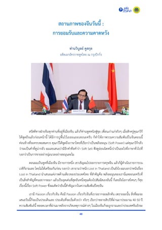 48
สถานภาพของจีนวันนี้ :
การยอมรับและความคาดหวัง
ท่านวิบูลย์ คูสกุล
อดีตเอกอัครรำชทูตไทย ณ กรุงปักกิ่ง
สวัสดีทำงฝ่ำยจีนทุกท่ำนที่อยู่ที่เมืองจีน แล้วก็ท่ำนทูตหนิงฟู่ขุย เพื่อนเก่ำแก่จริงๆ เมื่อสักครู่คุณกวีก็
ได้พูดถึงแล้วก่อนหน้ำนี้ ได้มีกำรปูพื้นไว้เยอะแยะเลยนะครับ ก็ทำให้ภำพรวมควำมสัมพันธ์ในจีนตอนนี้
ค่อนข้ำงที่จะครบพอสมควร คุณกวีได้พูดถึงภำษำไทยที่เรียกว่ำเป็นพลังละมุน (Soft Power) แต่คุณกวีก็กลัว
ว่ำจะเป็นคำที่ดูน่ำกลัว ผมเลยเสนอว่ำมีอีกคำคือคำว่ำ Soft Sell ฟังดูอ่อนนิดหนึ่งว่ำเป็นอะไรที่ภำษำทั่วไปที่
บอกว่ำเป็นกำรขำยอย่ำงนุ่มนวลอย่ำงละมุนละไม
ตอนผมเป็นทูตที่เมืองจีน มีรำยกำรหนึ่ง เขำเชิญผมไปออกรำยกำรตรุษจีน แล้วก็ผู้ดำเนินรำยกำรบน
เวทีก็ถำมเลย โดยไม่ได้เตรียมกันก่อน บอกว่ำ เขำถำมว่ำหนัง Lost in Thailand เป็นยังไง ผมบอกว่ำหนังเรื่อง
Lost in Thailand นำเสนอแค่ภำพด้ำนเดียวของประเทศไทย ที่สำคัญคือ พลังละมุนของเรำนี่แหละนะครับที่
เป็นสิ่งสำคัญที่คนอยำกจะมำ แล้วเป็นจุดเด่นที่สุดอันหนึ่งคุณต้องไปสัมผัสเองอันนี้ ก็เลยถือโอกำสไหนๆ ก็คุย
เรื่องนี้เรื่อง Soft Power ซึ่งผมคิดว่ำอันนี้สำคัญมำกในควำมสัมพันธ์ไทยจีน
เรำมี Passion เกี่ยวกับจีน คือมี Passion เกี่ยวกับจีนที่เรำอยำกจะผลักดัน เพรำะฉะนั้น สิ่งที่ผมจะ
เสนอวันนี้ก็จะเป็นประเด็นเลย ประเด็นที่จะเริ่มด้วยว่ำ จริงๆ เรียกว่ำหลำยสิบปีที่ผ่ำนมำประมำณ 40 50 ปี
ควำมสัมพันธ์นี้ ตลอดเวลำที่ผ่ำนมำหลังจำกเกิดเหตุกำรณ์ต่ำงๆ ในเมืองจีนก็จะถูกถำมเลยว่ำประเทศจีนยังจะ
 