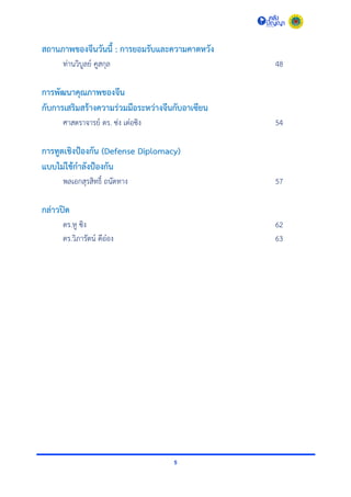 5
สถานภาพของจีนวันนี้ : การยอมรับและความคาดหวัง
ท่ำนวิบูลย์ คูสกุล 48
การพัฒนาคุณภาพของจีน
กับการเสริมสร้างความร่วมมือระหว่างจีนกับอาเซียน
ศำสตรำจำรย์ ดร. ซ่ง เต๋อซิง 54
การทูตเชิงป้องกัน (Defense Diplomacy)
แบบไม่ใช้กาลังป้องกัน
พลเอกสุรสิทธิ์ ถนัดทำง 57
กล่าวปิด
ดร.หู ซิง 62
ดร.วิภำรัตน์ ดีอ๋อง 63
 
