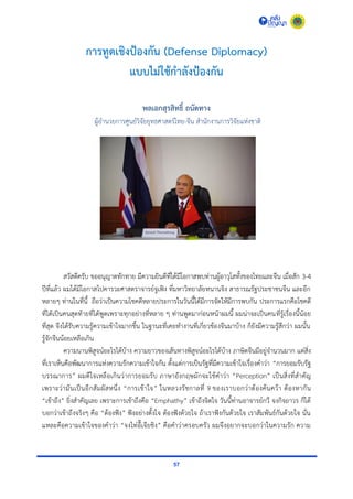 57
การทูตเชิงป้องกัน (Defense Diplomacy)
แบบไม่ใช้กาลังป้องกัน
พลเอกสุรสิทธิ์ ถนัดทาง
ผู้อำนวยกำรศูนย์วิจัยยุทธศำสตร์ไทย-จีน สำนักงำนกำรวิจัยแห่งชำติ
สวัสดีครับ ขออนุญำตทักทำย มีควำมยินดีที่ได้มีโอกำสพบท่ำนผู้อำวุโสทั้งของไทยและจีน เมื่อสัก 3-4
ปีที่แล้ว ผมได้มีโอกำสไปคำรวะศำสตรำจำรย์จูเฟิง ที่มหำวิทยำลัยหนำนจิง สำธำรณรัฐประชำชนจีน และอีก
หลำยๆ ท่ำนในที่นี้ ถือว่ำเป็นควำมโชคดีหลำยประกำรในวันนี้ได้มีกำรจัดให้มีกำรพบกัน ประกำรแรกคือโชคดี
ที่ได้เป็นคนสุดท้ำยที่ได้พูดเพรำะทุกอย่ำงที่หลำย ๆ ท่ำนพูดมำก่อนหน้ำผมนี้ ผมน่ำจะเป็นคนที่รู้เรื่องนี้น้อย
ที่สุด จึงได้รับควำมรู้ควำมเข้ำใจมำกขึ้น ในฐำนะที่เคยทำงำนที่เกี่ยวข้องจีนมำบ้ำง ก็ยังมีควำมรู้สึกว่ำ ผมนั้น
รู้จักจีนน้อยเหลือเกิน
ควำมนำนพิสูจน์อะไรได้บ้ำง ควำมยำวของเส้นทำงพิสูจน์อะไรได้บ้ำง ภำษิตจีนมีอยู่จำนวนมำก แต่สิ่ง
ที่เรำเห็นคือพัฒนำกำรแห่งควำมรักควำมเข้ำใจกัน ตั้งแต่กำรเป็นรัฐที่มีควำมเข้ำใจเรื่องคำว่ำ “กำรยอมรับรัฐ
บรรณำกำร” ผมดีใจเหลือเกินว่ำกำรยอมรับ ภำษำอังกฤษมักจะใช้คำว่ำ “Perception” เป็นสิ่งที่สำคัญ
เพรำะว่ำมันเป็นอีกสัมผัสหนึ่ง “กำรเข้ำใจ” ในหลวงรัชกำลที่ 9 ของเรำบอกว่ำต้องค้นคว้ำ ต้องหำกัน
“เข้ำถึง” ยิ่งสำคัญเลย เพรำะกำรเข้ำถึงคือ “Emphathy” เข้ำถึงจิตใจ วันนี้ท่ำนอำจำรย์กวี จงกิจถำวร ก็ได้
บอกว่ำเข้ำถึงจริงๆ คือ “ต้องฟัง” ฟังอย่ำงตั้งใจ ต้องฟังด้วยใจ ถ้ำเรำฟังกันด้วยใจ เรำสัมพันธ์กันด้วยใจ นั่น
แหละคือควำมเข้ำใจของคำว่ำ “จงไท่อี๊เจียชิง” คือคำว่ำครอบครัว ผมจึงอยำกจะบอกว่ำในควำมรัก ควำม
 