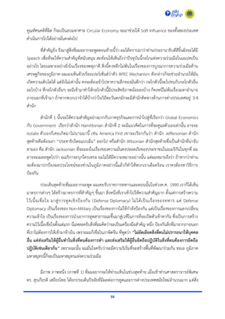 59
คูณทัศนคติที่ผิด ก็จะเป็นลบมหำศำล Circular Economy จะมำช่วยให้ Soft Influence ของทั้งสองประเทศ
ดำเนินกำรไปได้อย่ำงมั่นคงต่อไป
ที่สำคัญยิ่ง จึงมำสู่สิ่งที่ผมอยำกจะพูดตอนท้ำยนี้ว่ำ ผมได้ทรำบมำว่ำท่ำนประธำนำธิบดีสีจิ้นผิงจะได้มี
Speech เพื่อที่จะให้ควำมสำคัญที่สนับสนุน สะท้อนให้เห็นถึงว่ำปัจจุบันนี้กลไกแห่งควำมร่วมมือในเอเปคเป็น
อย่ำงไร โดยเฉพำะอย่ำงยิ่งในเรื่องของพหุภำคี สิ่งนี้คงหลีกไม่พ้นในเรื่องของกำรบูรณำกำรควำมร่วมมือด้ำน
เศรษฐกิจของภูมิภำค ผมเองเห็นด้วยร้อยเปอร์เซ็นต์ว่ำตัว APEC Mechanism ดังกล่ำวก็จะช่วยอำนวยให้มัน
เกิดควำมเติบโตได้ แต่ยังไม่เท่ำนั้น คงจะต้องเข้ำไปหำควำมลึกของมันดีกว่ำ กลไกตัวนี้จะไปชนกับกลไกตัวอื่น
อะไรบ้ำง ที่กลไกตัวอื่นๆ จะมีเข้ำมำทำให้กลไกตัวนี้มีประสิทธิภำพน้อยลงบ้ำง ก็คงหนีไม่พ้นเรื่องมหำอำนำจ
ภำยนอกที่เข้ำมำ ถ้ำหำกพวกเรำจำได้บ้ำงว่ำในวิถีตะวันตกมักจะมีสำนักคิดทำงด้ำนกำรต่ำงประเทศอยู่ 3-4
สำนัก
สำนักที่ 1 นั้นจะให้ควำมสำคัญอย่ำงมำกกับภำคธุรกิจและกำรนำไปสู่ที่เรียกว่ำ Global Economics
กับ Government เรียกว่ำสำนัก Hamiltonian สำนักที่ 2 จะมีแนวคิดในกำรที่จะดูแลตัวเองเท่ำนั้น อำจจะ
Isolate ตัวเองก็เคยเกิดมำไม่นำนมำนี้ เช่น America First เขำจะเรียกกันว่ำ สำนัก Jeffersonian สำนัก
สุดท้ำยคือต้องเอำ “ประชำธิปไตยแบบฉัน” ออกไป หรือสำนัก Wilsonian สำนักสุดท้ำยซึ่งเป็นสำนักที่น่ำจับ
ตำมอง คือ สำนัก Jacksonian ที่จะมองในเรื่องของควำมมั่นคงปลอดภัยของประชำชนในอเมริกันในทุกที่ ผม
อำจจะเผลอพูดไปว่ำ อเมริกำจะบุกใครเหรอ ผมไม่ได้มีควำมหมำยอย่ำงนั้น แต่ผมหมำยถึงว่ำ ถ้ำหำกว่ำท่ำน
จะต้องมำปกป้องผลประโยชน์ของท่ำนในภูมิภำคอย่ำงนี้แล้วก็ทำให้พวกเรำเดือดร้อน เรำคงต้องหำวิธีกำร
ป้องกัน
ประเด็นสุดท้ำยที่ผมอยำกจะพูด ผมเคยรับรำชกำรทหำรและตอนนั้นในช่วงค.ศ. 1990 เรำก็ได้เห็น
มำตรกำรต่ำงๆ ได้สร้ำงมำตรกำรที่สำคัญๆ ขึ้นมำ สิ่งหนึ่งที่เรำเข้ำไปให้ควำมสำคัญมำก ตั้งแต่กำรสร้ำงควำม
ไว้เนื้อเชื่อใจ มำสู่กำรทูตเชิงป้องกัน (Defense Diplomacy) ไม่ได้เป็นเรื่องของทหำร แต่ Defense
Diplomacy เป็นเรื่องของ Non-Military เป็นเรื่องของกำรไม่ใช้กำลังป้องกัน แต่เป็นเรื่องของกำรแลกเปลี่ยน
ควำมเข้ำใจ เป็นเรื่องของกำรนำเอำกำรทูตสำธำรณะขึ้นมำสู่เวทีในกำรที่จะเปิดตัวเข้ำหำกัน ซึ่งเป็นกำรสร้ำง
ควำมไว้เนื้อเชื่อใจตั้งแต่แรก นี่แหละครับสิ่งที่ผมคิดว่ำจะเป็นเครื่องมือสำคัญ หนึ่ง ป้องกันสิ่งที่มำจำกภำยนอก
ที่เรำไม่ต้องกำรให้เข้ำมำข้ำงใน เพรำะผมก็เชื่อในภำษิตจีน ที่พูดว่ำ “ไม่ยัดเยียดสิ่งที่ตนไม่ปรารถนาให้บุคคล
อื่น แต่ส่งเสริมให้ผู้อื่นทาในสิ่งที่ตนต้องการทา และส่งเสริมให้ผู้อื่นยึดถือปฏิบัติในสิ่งที่ตนต้องการยึดถือ
ปฏิบัติเช่นเดียวกัน” เพรำะฉะนั้น ผมมั่นใจครับว่ำจะมีควำมริเริ่มที่จะสร้ำงพื้นที่พัฒนำร่วมกัน ทะเล ภูมิภำค
มหำสมุทรนี้ก็จะเป็นมหำสมุทรแห่งควำมร่วมมือ
มีภำพ ภำพหนึ่ง (ภำพที่ 1) ที่ผมอยำกจะให้ท่ำนเห็นในช่วงสุดท้ำย เมื่อเช้ำท่ำนศำสตรำจำรย์พิเศษ
ดร. สุรเกียรติ เสถียรไทย ได้ยกประเด็นปัจจัยที่มีผลต่อกำรทูตและกำรต่ำงประเทศสมัยใหม่จำนวนมำก แต่สิ่ง
 