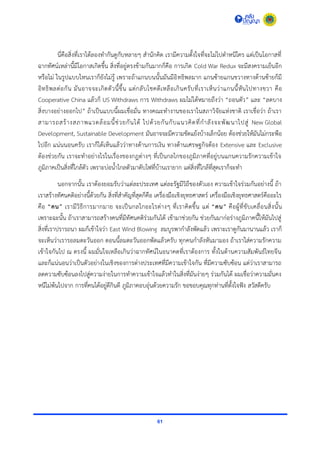 61
นี่คือสิ่งที่เรำได้ลองทำกันดูกับหลำยๆ สำนักคิด เรำมีควำมตั้งใจที่จะไม่ไปตำหนิใคร แต่เป็นโอกำสที่
ฉำกทัศน์เหล่ำนี้มีโอกำสเกิดขึ้น สิ่งที่อยู่ตรงข้ำมกันมำกก็คือ กำรเกิด Cold War Redux จะมีสงครำมเย็นอีก
หรือไม่ ในรูปแบบไหนเรำก็ยังไม่รู้ เพรำะถ้ำแกนบนนั้นมันมีอิทธิพลมำก แกนซ้ำยแกนขวำงทำงด้ำนซ้ำยก็มี
อิทธิพลต่อกัน มันอำจจะเกิดตัวนี้ขึ้น แต่กลับโชคดีเหลือเกินครับที่เรำเห็นว่ำแกนนี้หันไปทำงขวำ คือ
Cooperative China แล้วก็ US Withdraws กำร Withdraws ผมไม่ได้หมำยถึงว่ำ “ถอนตัว” และ “ลดบำง
สิ่งบำงอย่ำงออกไป” ถ้ำเป็นแบบนี้ผมเชื่อมั่น ทำงคณะทำงำนของเรำในสภำวิจัยแห่งชำติ เรำเชื่อว่ำ ถ้ำเรำ
สำมำรถสร้ำงสภำพแวดล้อมนี้ช่วยกันได้ ไปด้วยกันกับแนวคิดที่กำลังจะพัฒนำไปสู่ New Global
Development, Sustainable Development มันอำจจะมีควำมขัดแย้งบ้ำงเล็กน้อย ต้องช่วยให้มันไม่กระพือ
ไปอีก แน่นนอนครับ เรำก็ได้เห็นแล้วว่ำทำงด้ำนกำรเงิน ทำงด้ำนเศรษฐกิจต้อง Extensive และ Exclusive
ต้องช่วยกัน เรำจะทำอย่ำงไรในเรื่องของกฎต่ำงๆ ที่เป็นกลไกของภูมิภำคที่อยู่บนแกนควำมรักควำมเข้ำใจ
ภูมิภำคเป็นสิ่งที่ใกล้ตัว เพรำะบ่อน้ำไกลตัวมำดับไฟที่บ้ำนเรำยำก แต่สิ่งที่ใกล้ที่สุดเรำก็จะทำ
นอกจำกนั้น เรำต้องยอมรับว่ำแต่ละประเทศ แต่ละรัฐมีวิถีของตัวเอง ควำมเข้ำใจร่วมกันอย่ำงนี้ ถ้ำ
เรำสร้ำงทัศนคติอย่ำงนี้ด้วยกัน สิ่งที่สำคัญที่สุดก็คือ เครื่องมือเชิงยุทธศำสตร์ เครื่องมือเชิงยุทธศำสตร์คืออะไร
คือ “คน” เรำมีวิธีกำรมำกมำย จะเป็นกลไกอะไรต่ำงๆ ที่เรำคิดขึ้น แต่ “คน” คือผู้ที่ขับเคลื่อนสิ่งนั้น
เพรำะฉะนั้น ถ้ำเรำสำมำรถสร้ำงคนที่มีทัศนคติร่วมกันได้ เข้ำมำช่วยกัน ช่วยกันมำก่อร่ำงภูมิภำคนี้ให้มันไปสู่
สิ่งที่เรำปรำรถนำ ผมก็เข้ำใจว่ำ East Wind Blowing ลมบูรพำกำลังพัดแล้ว เพรำะเรำดูกันมำนำนแล้ว เรำก็
จะเห็นว่ำเรำรอลมตะวันออก ตอนนี้ลมตะวันออกพัดแล้วครับ ทุกคนกำลังหันมำมอง ถ้ำเรำใส่ควำมรักควำม
เข้ำใจกันไป ณ ตรงนี้ ผมมั่นใจเหลือเกินว่ำฉำกทัศน์ในอนำคตที่เรำต้องกำร ทั้งในด้ำนควำมสัมพันธ์ไทยจีน
และก็แน่นอนว่ำเป็นตัวอย่ำงในเชิงของกำรต่ำงประเทศที่มีควำมเข้ำใจกัน ที่มีควำมซับซ้อน แต่ว่ำเรำสำมำรถ
ลดควำมซับซ้อนลงไปสู่ควำมง่ำยในกำรทำควำมเข้ำใจแล้วทำในสิ่งที่มันง่ำยๆ ร่วมกันได้ ผมเชื่อว่ำควำมมั่นคง
หนีไม่พ้นไปจำก กำรที่คนได้อยู่ดีกินดี ภูมิภำคอบอุ่นด้วยควำมรัก ขอขอบคุณทุกท่ำนที่ตั้งใจฟัง สวัสดีครับ
 