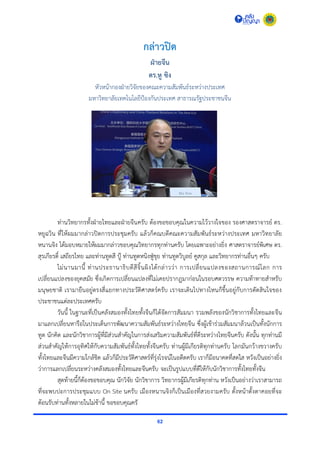 62
กล่าวปิด
ฝ่ายจีน
ดร.หู ซิง
หัวหน้ำกองฝ่ำยวิจัยของคณะควำมสัมพันธ์ระหว่ำงประเทศ
มหำวิทยำลัยเทคโนโลยีป้องกันประเทศ สำธำรณรัฐประชำชนจีน
ท่ำนวิทยำกรทั้งฝ่ำยไทยและฝ่ำยจีนครับ ต้องขอขอบคุณในควำมไว้วำงใจของ รองศำสตรำจำรย์ ดร.
หยูฉวิน ที่ให้ผมมำกล่ำวปิดกำรประชุมครับ แล้วก็คณบดีคณะควำมสัมพันธ์ระหว่ำงประเทศ มหำวิทยำลัย
หนำนจิง ได้มอบหมำยให้ผมมำกล่ำวขอบคุณวิทยำกรทุกท่ำนครับ โดยเฉพำะอย่ำงยิ่ง ศำสตรำจำรย์พิเศษ ดร.
สุรเกียรติ์ เสถียรไทย และท่ำนทูตสี ปู้ ท่ำนทูตหนิงฟู่ขุย ท่ำนทูตวิบูลย์ คูสกุล และวิทยำกรท่ำนอื่นๆ ครับ
ไม่นำนมำนี้ ท่ำนประธำนำธิบดีสีจิ้นผิงได้กล่ำวว่ำ กำรเปลี่ยนแปลงของสถำนกำรณ์โลก กำร
เปลี่ยนแปลงของยุคสมัย ซึ่งเกิดกำรเปลี่ยนแปลงที่ไม่เคยปรำกฏมำก่อนในรอบศตวรรษ ควำมท้ำทำยสำหรับ
มนุษยชำติ เรำมำยืนอยู่ตรงสี่แยกทำงประวัติศำสตร์ครับ เรำจะเดินไปทำงไหนก็ขึ้นอยู่กับกำรตัดสินใจของ
ประชำชนแต่ละประเทศครับ
วันนี้ ในฐำนะที่เป็นคลังสมองทั้งไทยทั้งจีนก็ได้จัดกำรสัมมนำ รวมพลังของนักวิชำกำรทั้งไทยและจีน
มำแลกเปลี่ยนหำรือในประเด็นกำรพัฒนำควำมสัมพันธ์ระหว่ำงไทยจีน ซึ่งผู้เข้ำร่วมสัมมนำล้วนเป็นทั้งนักกำร
ทูต นักคิด และนักวิชำกำรผู้ที่มีส่วนสำคัญในกำรส่งเสริมควำมสัมพันธ์ที่ดีระหว่ำงไทยจีนครับ ดังนั้น ทุกท่ำนมี
ส่วนสำคัญให้กำรอุทิศให้กับควำมสัมพันธ์ทั้งไทยทั้งจีนครับ ท่ำนผู้มีเกียรติทุกท่ำนครับ โลกมันกว้ำงขวำงครับ
ทั้งไทยและจีนมีควำมใกล้ชิด แล้วก็มีประวัติศำสตร์ที่รุ่งโรจน์ในอดีตครับ เรำก็มีอนำคตที่สดใส หวังเป็นอย่ำงยิ่ง
ว่ำกำรแลกเปลี่ยนระหว่ำงคลังสมองทั้งไทยและจีนครับ จะเป็นรูปแบบที่ดีให้กับนักวิชำกำรทั้งไทยทั้งจีน
สุดท้ำยนี้ก็ต้องขอขอบคุณ นักวิจัย นักวิชำกำร วิทยำกรผู้มีเกียรติทุกท่ำน หวังเป็นอย่ำงว่ำเรำสำมำรถ
ที่จะพบปะกำรประชุมแบบ On Site นครับ เมืองหนำนจิงก็เป็นเมืองที่สวยงำมครับ ตั้งหน้ำตั้งตำคอยที่จะ
ต้อนรับท่ำนทั้งหลำยในไม่ช้ำนี้ ขอขอบคุณครั
 