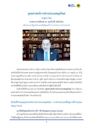 9
ยุทธศาสตร์การต่างประเทศยุคใหม่
ปาฐกถา โดย
ศาสตราจารย์พิเศษ ดร. สุรเกียรติ์ เสถียรไทย
อดีตรองนำยกรัฐมนตรี และอดีตรัฐมนตรีว่ำกำรกระทรวงกำรต่ำงประเทศ
เรียนท่ำนศำสตรำจำรย์ ดร. หวังโป รองอธิกำรวิทยำลัยควำมสัมพันธ์ระหว่ำงประเทศ มหำวิทยำลัย
เทคโนโลยีป้องกันประเทศ ของสำธำรณรัฐประชำชนจีน เรียนคุณยุวดี คำดกำรณ์ไกล, ดร. หยูฉวิน, ดร. สี ปู้
ประธำนศูนย์ศึกษำควำมคิด ของท่ำนประธำนำธิบดี Xi Jinping ด้ำนกำรต่ำงประเทศ ท่ำนวิทยำกร
ผู้ทรงคุณวุฒิทุกท่ำน ท่ำนศำสตรำจำรย์ ดร. จูเฟิง, คุณกวี จงกิจถำวร, ท่ำนเอกอัครรำชฑูต หนิงฟูขุย, ท่ำนเอก
อัครรำชฑูต วิบูลย์ คูสกูล, ศำสตรำจำรย์ ดร. ซ่งเต๋งซิง และท่ำนพลเอกสุรสิทธิ์ ถนัดทำง ผมมีควำมยินดีเป็น
อย่ำงยิ่งที่ได้มีส่วนร่วมในกำรแลกเปลี่ยนควำมคิดเห็นกับท่ำนผู้มีเกียรติในวันนี้
ในหัวข้อที่ได้รับมอบหมำยมำเป็นหัวข้อ ยุทธศาสตร์การต่างประเทศยุคใหม่ ในกำรสัมมนำ
ยุทธศำสตร์กำรต่ำงประเทศยุคใหม่และควำมสัมพันธ์ไทย-จีน ในส่วนของผมคงจะเน้นไปที่ยุทธศำสตร์กำร
ต่ำงประเทศยุคใหม่เป็นหลัก ว่ำควรเป็นอย่ำงไร
ปัจจัยที่กาหนดยุทธศาสตร์การต่างประเทศยุคใหม่ : การต่างประเทศที่อยู่ภายใต้ Global
Mega Trend
แนวโน้มใหญ่ของโลกประการที่ 1 คือ สังคมสูงอายุ (Aging Society)
ถ้ำเรำพูดกันในประเทศเอเชียก็จะเห็นได้ว่ำมีประเทศจีน ญี่ปุ่น สิงคโปร์ และไทย เป็นประเทศที่ถือว่ำ
เข้ำสู่สังคมผู้สูงอำยุ สำหรับประเทศไทยนั้นไม่ใช่เป็น Aging Society แต่เป็น Age Society แล้ว ซึ่งมีผลกระทบ
 