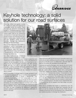 Keyhole technology: a solid
solution for our road surfaces
Natural gas utilities must regularly maintain
the underground pipes and equipment in
municipalities across the country. “That’s
why many gas distribution companies are
focused on developing evermore efficient
methods for accessing those pipes, imple-
menting better tools for the maintenance
and inspection of newer gas mains and lat-
eral service lines, and improving their prac-
tices for locating pipes, repairing patches
and core sampling,” points out Gord
Reynolds, Enbridge Gas Distribution’s
Manager, Keyhole Technology.
The most promising tool in their toolkit is a
cost-efficient family of technologies and
techniques that allow companies to work
on underground pipes from above. It’s
called Keyhole technology, and it has been
in development for more than a decade at
Enbridge Gas Distribution.
Gas utilities traditionally use conventional    Crews deploy specialized Keyhole coring equipment.
pavement breaking methods such as jack-
hammers or concrete-breakers to obtain access to pipes that need          Crews remove the solid core and use vacuum excavation tools to suck
maintenance or repair. If necessary, they shore up the hole and put       out the dirt and debris until they can see the main pipe – in some cases
a person into the excavation to do the work. Once they’ve com-            up to four to five feet (1.2 to 1.5 metres) down. Then they repair the
pleted the job, they fill the open excavation with clean granular         pipe from the surface with specialized long-handled tools.
backfill and top it off with a ‘cold patch’ of tar or asphalt.            A piercing tool used by Enbridge’s crew may be only one to seven
Eventually, a paving contractor arrives and patches the area with         inches (2.5 to 17.8 cm) in diameter, but it is designed to stay on
concrete, leaving a rectangular 2' x 4' (0.8 metres x 1.2 metres)         course from the surface, through difficult soils or obstructions. “It’s
scar on the road. The process can take anywhere from several              basically a piston within a casing, equipped with a spring-loaded
days to months.                                                           chisel head,” explains Dan Ferguson, President of Footage Tools, a
Keyhole technology, in contrast, deploys a single specialized truck       construction tool manufacturing company. “Compressed air drives
to the site. It’s equipped with special Keyhole coring equipment –        the chisel head forward from the main casing at a rate of approxi-
a powerful core saw, made of carbide or diamond bits – that               mately nine times per second. This creates a pilot bore that can be
carves out a round core up to 24" (0.61 metres) deep and 18" (0.5         up to 150' (45.7 metres) long for the tool to follow, ensuring a high
metres) in diameter. This saw can cut through just about any pave-        degree of accuracy. The body of the tool maintains a solid position
ment, sidewalk or road, from asphalt to reinforced concrete. “Jack-       and direction in the ground. The head moves independently like a
hammering 18" (0.5 metres) of reinforced concrete would normally          small jackhammer and its stepped cone head design can pene-
take 45 minutes to an hour,” says Enbridge Gas Distribution’s Field       trate any pipe.”
Manager Bill Elliott. “We can core it out in about 15 to 20 minutes.       When they’ve completed their repairs or maintenance work, the
And that’s not even considering the difference in ergonomics               crew reinserts the core into the original hole. Frequently, they are
between operating a jackhammer and operating a drill switch. It            able to re-use the materials previously removed. Finally, they per-
saves on the body.”                                                        manently re-bond the core into the pavement with a special adhe-
                                                                           sive material proprietary to Enbridge Gas Distribution.

JULY 04                                                                                                                     Continued on next page
 