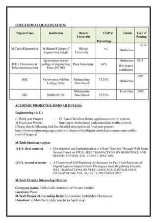 EDUCATIONAL QUALIFICATION:
Degree/Class Institution Board/ CGPA/ Grade Year of
University Passing
Percentage
2014
M.Tech.(Electronics) Walchand College of Shivaji 8.2
Distinction
Engineering Sangli University
Jayawantrao sawant Distinction 2011
B.E. ( Electronics & college of engineering Pune University 66% (On degree
Telecommunication) Pune (JSCOE)
certificate)
2007
HSC Yashwantrao Mohite Maharashtra 75.33% Distinction
College, Pune State Board
Maharashtra First Class 2005
SSC SSMH-PUNE State Board 72.53%
ACADEMIC PROJECTS & SEMINAR DETAILS:
Engineering (B.E.)
1) Third year Project : PC Based Wireless Home appliances control system.
2) Final year Project : Intelligent Ambulance with automatic traffic control.
(Please check following link for detailed description of final year project:
http://www.engineersgarage.com/contribution/intelligent-ambulance-automatic-traffic-
control?page=3)
M.Tech Seminar topics:
1) F.Y. first semester : Development and Implementation of a Real-Time See-Through-Wall Radar
System Based on FPGA , IEEE TRANSACTIONS ON GEOSCIENCE AND
REMOTE SENSING, VOL. 47, NO. 5, MAY 2009.
2) F.Y. second semester : A Hierarchical Self-Repairing Architecture for Fast Fault Recovery of
Digital Systems Inspired From Paralogous Gene Regulatory Circuits,
IEEE TRANSACTIONS ON VERY LARGE SCALE INTEGRATION
(VLSI) SYSTEMS, VOL. 20, NO. 12, DECEMBER 2012.
M.Tech Project Internship Details:
Company name: Hella India Automotive Private Limited
Location: Pune
M.Tech Project/Internship field: Automotive Embedded Electronics
Duration: 10 Months (22 July 2013 to 30 April 2014)
 