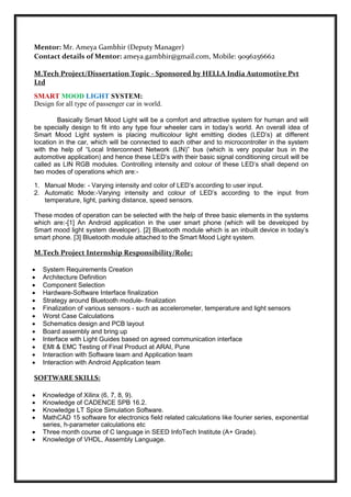 Mentor: Mr. Ameya Gambhir (Deputy Manager)
Contact details of Mentor: ameya.gambhir@gmail.com, Mobile: 9096256662
M.Tech Project/Dissertation Topic - Sponsored by HELLA India Automotive Pvt
Ltd
SMART MOOD LIGHT SYSTEM:
Design for all type of passenger car in world.
Basically Smart Mood Light will be a comfort and attractive system for human and will
be specially design to fit into any type four wheeler cars in today’s world. An overall idea of
Smart Mood Light system is placing multicolour light emitting diodes (LED’s) at different
location in the car, which will be connected to each other and to microcontroller in the system
with the help of “Local Interconnect Network (LIN)” bus (which is very popular bus in the
automotive application) and hence these LED’s with their basic signal conditioning circuit will be
called as LIN RGB modules. Controlling intensity and colour of these LED’s shall depend on
two modes of operations which are:-
1. Manual Mode: - Varying intensity and color of LED’s according to user input.
2. Automatic Mode:-Varying intensity and colour of LED’s according to the input from
temperature, light, parking distance, speed sensors.
These modes of operation can be selected with the help of three basic elements in the systems
which are:-[1] An Android application in the user smart phone (which will be developed by
Smart mood light system developer). [2] Bluetooth module which is an inbuilt device in today’s
smart phone. [3] Bluetooth module attached to the Smart Mood Light system.
M.Tech Project Internship Responsibility/Role:
 System Requirements Creation
 Architecture Definition
 Component Selection
 Hardware-Software Interface finalization
 Strategy around Bluetooth module- finalization
 Finalization of various sensors - such as accelerometer, temperature and light sensors
 Worst Case Calculations
 Schematics design and PCB layout
 Board assembly and bring up
 Interface with Light Guides based on agreed communication interface
 EMI & EMC Testing of Final Product at ARAI, Pune
 Interaction with Software team and Application team
 Interaction with Android Application team
SOFTWARE SKILLS:
 Knowledge of Xilinx (6, 7, 8, 9).
 Knowledge of CADENCE SPB 16.2.
 Knowledge LT Spice Simulation Software.
 MathCAD 15 software for electronics field related calculations like fourier series, exponential
series, h-parameter calculations etc
 Three month course of C language in SEED InfoTech Institute (A+ Grade).
 Knowledge of VHDL, Assembly Language.
 