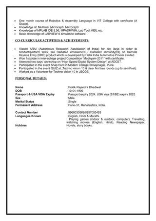  One month course of Robotics & Assembly Language in VIT College with certificate (A
Grade).
 Knowledge of, Multisim, Microcap8, Microcap9.
 Knowledge of MPLAB IDE 8.56, MPASMWIN, Lab Tool, KEIL etc.
 Basic knowledge of LABVIEW-6 simulation software.
CO-CURRICULAR ACTIVITIES & ACHIEVEMENTS:
 Visited ARAI (Automotive Research Association of India) for two days in order to
conduct/perform tests, like Radiated emission(RE), Radiated Immunity(RI) on Remote
Keyless Entry (RKE) product which is developed by Hella India Automotive Private Limited
 Won 1st prize in inter-college project Competition “Madhyam-2011” with certificate.
 Attended two days’ workshop on “High Speed Digital System Design” at ADCET.
 Participated in the event Snap Hunt in Modern College Shivajinagar, Pune.
 Participated in the event QUIZ at „Techno vision 10 & clear first two rounds (up to semifinal).
 Worked as a Volunteer for Techno vision 10 in JSCOE.
PERSONAL DETAILS:
 Name   : Pratik Rajendra Dhadiwal
 DOB  : 10-04-1990
 Passport & USA VISA Expiry  : Passport expiry 2024, USA visa (B1/B2) expiry 2025
 Sex   : Male
 Marital Status   : Single
 Permanent Address  : Pune-37, Maharashtra, India.

 Contact Number   : 9960030569/8857053453
 Languages Known  : English, Hindi & Marathi.
Hobbies 
: Playing games (indoor & outdoor, computer), Travelling,
watching movies (English, Hindi), Reading Newspaper,
Novels, story books.
 
 