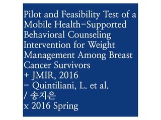 Pilot and Feasibility Test
of a Mobile Health-
Supported Behavioral
Counseling Intervention
for Weight Management
Among Breast Cancer
Survivors
+ JMIR, 2016
- Quintiliani, L. et al.
/ 송지은
x 2016 Spring
 