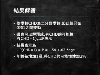 結果解讀
▪ 依變數CHD為二分類變數,因此值只在
0和1之間變動
▪ 這也可以解釋成,有CHD的可能性
P(CHD=1),以P表示
▪ 結果表示為
– P(CHD=1) = P = -.54 +.02 *age
▪ 年齡每增加1歲,得CHD的可能性增加2%
 