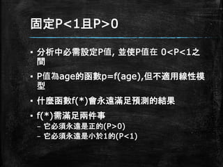 固定P<1且P>0
▪ 分析中必需設定P值, 並使P值在 0<P<1之
間
▪ P值為age的函數p=f(age),但不適用線性模
型
▪ 什麼函數f(*)會永遠滿足預測的結果
▪ f(*)需滿足兩件事
– 它必須永遠是正的(P>0)
– 它必須永遠是小於1的(P<1)
 