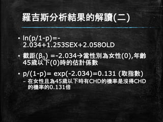 羅吉斯分析結果的解讀(二)
▪ ln(p/1-p)=-
2.034+1.253SEX+2.058OLD
▪ 截距(β0) =-2.034當性別為女性(0),年齡
45歲以下(0)時的估計係數
▪ p/(1-p)= exp(-2.034)=0.131 (取指數)
– 在女性且為45歲以下時有CHD的機率是沒得CHD
的機率的0.131倍
 