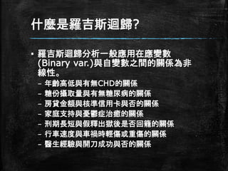 什麼是羅吉斯迴歸?
▪ 羅吉斯迴歸分析一般應用在應變數
(Binary var.)與自變數之間的關係為非
線性。
– 年齡高低與有無CHD的關係
– 糖份攝取量與有無糖尿病的關係
– 房貸金額與核準信用卡與否的關係
– 家庭支持與憂鬱症治癒的關係
– 刑期長短與假釋出獄後是否回籠的關係
– 行車速度與車禍時輕傷或重傷的關係
– 醫生經驗與開刀成功與否的關係
 