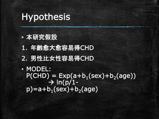 Hypothesis
▪ 本研究假設
1. 年齡愈大愈容易得CHD
2. 男性比女性容易得CHD
▪ MODEL:
P(CHD) = Exp(a+b1(sex)+b2(age))
 ln(p/1-
p)=a+b1(sex)+b2(age)
 