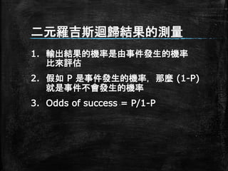 二元羅吉斯迴歸結果的測量
1. 輸出結果的機率是由事件發生的機率
比來評估
2. 假如 P 是事件發生的機率，那麼 (1-P)
就是事件不會發生的機率
3. Odds of success = P/1-P
 