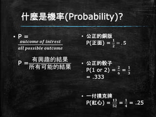 什麼是機率(Probability)?
▪ P =
𝒐𝒖𝒕𝒄𝒐𝒎𝒆 𝒐𝒇 𝒊𝒏𝒕𝒓𝒆𝒔𝒕
𝒂𝒍𝒍 𝒑𝒐𝒔𝒔𝒊𝒃𝒍𝒆 𝒐𝒖𝒕𝒄𝒐𝒎𝒆
P =
有興趣的結果
所有可能的結果
▪ 公正的銅版
P(正面) =
𝟏
𝟐
= . 𝟓
▪ 公正的骰子
P(1 or 2) =
𝟐
𝟔
=
𝟏
𝟑
= .333
▪ 一付撲克牌
P(紅心) =
𝟏𝟑
𝟓𝟐
=
𝟏
𝟒
= .25
 