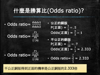 什麼是勝算比(Odds ratio)?
▪ Odds ratio=
𝑶𝒅𝒅𝒔𝟏
𝑶𝒅𝒅𝒔𝟐
Odds ratio=
𝑷𝟏
𝟏−𝑷𝟏
𝑷𝟎
𝟏−𝑷𝟎
▪ Odds ratio=
𝑷𝟏
𝟏−𝑷𝟏
𝑷𝟎
𝟏−𝑷𝟎
▪ 公正的銅版
P(正面) =
𝟏
𝟐
= . 𝟓
Odds(正面) =
.𝟓
.𝟓
= 𝟏
▪ 不公正的銅版
P(正面) =
𝟕
𝟏𝟎
= . 𝟕
Odds(正面) =
.𝟕
.𝟑
= 2.333
▪ Odds ratio=
.𝟕
.𝟑
.𝟓
.𝟓
= 2.333
不公正銅版得到正面的機率是公正銅版的2.333倍
 