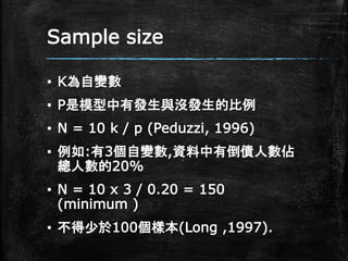 Sample size
▪ K為自變數
▪ P是模型中有發生與沒發生的比例
▪ N = 10 k / p (Peduzzi, 1996)
▪ 例如:有3個自變數,資料中有倒債人數佔
總人數的20%
▪ N = 10 x 3 / 0.20 = 150
(minimum )
▪ 不得少於100個樣本(Long ,1997).
 