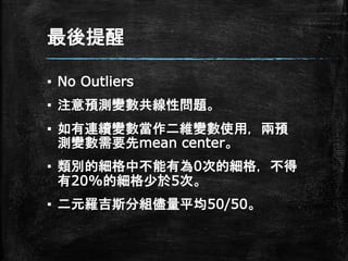 最後提醒
▪ No Outliers
▪ 注意預測變數共線性問題。
▪ 如有連續變數當作二維變數使用，兩預
測變數需要先mean center。
▪ 類別的細格中不能有為0次的細格，不得
有20%的細格少於5次。
▪ 二元羅吉斯分組儘量平均50/50。
 