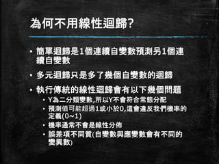 為何不用線性迴歸?
▪ 簡單迴歸是1個連續自變數預測另1個連
續自變數
▪ 多元迴歸只是多了幾個自變數的迴歸
▪ 執行傳統的線性迴歸會有以下幾個問題
▪ Y為二分類變數,所以Y不會符合常態分配
▪ 預測值可能超過1或小於0,這會違反我們機率的
定義(0~1)
▪ 機率通常不會是線性分佈
▪ 誤差項不同質(自變數與應變數會有不同的
變異數)
 