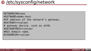 /etc/sysconfig/network
NETWORKING=yes
NETWORKING=yes
HOSTNAME=demo-host
HOSTNAME=demo-host
#IP address of the network's gateway.
#IP address of the network's gateway.
#GATEWAY=<value>
#GATEWAY=<value>
# gateway device, such as eth0.
# gateway device, such as eth0.
#GATEWAYDEV=<value>
#GATEWAYDEV=<value>
#NIS domain name.
#NIS domain name.
NISDOMAIN=<value>
NISDOMAIN=<value>

Linux LPIC1 – Comptia Linux+

noelmace.com

 