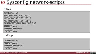 Sysconfig network-scripts
• fixe
DEVICE=eth0
DEVICE=eth0
IPADDR=208.164.186.1
IPADDR=208.164.186.1
NETMASK=255.255.255.0
NETMASK=255.255.255.0
NETWORK=208.164.186.0
NETWORK=208.164.186.0
BROADCAST=208.164.186.255
BROADCAST=208.164.186.255
ONBOOT=yes
ONBOOT=yes
BOOTPROTO=none
BOOTPROTO=none
USERCTL=no
USERCTL=no

• dhcp
DEVICE=eth0
DEVICE=eth0
ONBOOT=yes
ONBOOT=yes
BOOTPROTO=dhcp
BOOTPROTO=dhcp
USERCTL=no
USERCTL=no
Linux LPIC1 – Comptia Linux+

noelmace.com

 