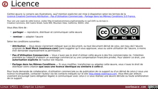 Licence
Ce(tte) œuvre (y compris ses illustrations, sauf mention explicite) est mise à disposition selon les termes de la
Licence Creative Commons Attribution - Pas d’Utilisation Commerciale - Partage dans les Mêmes Conditions 3.0 France.
Pour voir une copie de cette licence, visitez http://creativecommons.org/licenses/by-nc-sa/3.0/fr/ ou écrivez à :
Creative Commons, 444 Castro Street, Suite 900, Mountain View, California, 94041, USA.

Vous êtes libre de :


partager — reproduire, distribuer et communiquer cette œuvre



remixer — adapter l’œuvre

Selon les conditions suivantes :


Attribution — Vous devez clairement indiquer que ce document, ou tout document dérivé de celui, est (issu de) l’œuvre
originale de Noël Macé (noelmace.com) (sans suggérer qu'il vous approuve, vous ou votre utilisation de l’œuvre, à moins
d'en demander expressément la permission).



Pas d’Utilisation Commerciale — Vous n’avez pas le droit d’utiliser cette œuvre à des fins commerciales (ie. l'intention
première ou l'objectif d'obtenir un avantage commercial ou une compensation financière privée). Pour obtenir ce droit, une
autorisation explicite de l'auteur est requise.



Partage dans les Mêmes Conditions — Si vous modifiez, transformez ou adaptez cette œuvre, vous n’avez le droit de
distribuer votre création que sous une licence identique ou similaire à celle-ci.

Pour toute demande de collaboration, d'utilisation commerciale ou de publication de ce support ou d'un dérivé de celui-ci sous une
licence incompatible, contacter l'auteur via les contacts indiqués sur le site http://www.noelmace.com. Vous êtes par ailleurs
vivement encouragé (sans obligation légale) à communiquer avec celui-ci si vous réalisez une œuvre dérivée ou toute amélioration
de ce support.

Linux LPIC1 – Comptia Linux+

noelmace.com

 