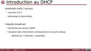 Introduction au DHCP
• protocole client / serveur


couches 3 et 7



adressage ip dynamique

• requête broadcast


recherche de serveur DHCP



reception des informations nécessaires à la couche réseau
•

adresse ip + netmask + paserelle

Linux LPIC1 – Comptia Linux+

noelmace.com

 