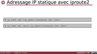 Adressage IP statique avec iproute2

# ip addr add <ip_addr>/<netmask> dev <dev>
# ip addr add <ip_addr>/<netmask> dev <dev>
# ip addr del <prev_ip_addr>/<netmask> dev <dev>
# ip addr del <prev_ip_addr>/<netmask> dev <dev>

Linux LPIC1 – Comptia Linux+

noelmace.com

 